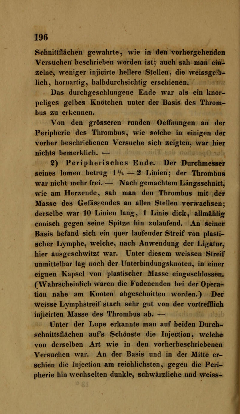 Schnittflächen gewahrte, wie in den vorhergehenden Versuchen beschrieben worden ist; auch sah man ein- zelne, weniger injicirte hellere Stellen, die weissge'b- lich, horuartig, halbdurchsichtig erschienen. Das durchgeschlungene Ende war als ein knor- peliges gelbes Knötchen unter der Basis des Throm- bus zu erkennen. Von den grösseren runden Oeffnungen an der Peripherie des Thrombus, wie solche in einigen der vorher beschriebenen Versuche sich zeigten, war hier nichts bemerklich. — 2) Peripherisches Ende. Der Durchmesser seines lumen betrug 1 Vi — 2 Linien; der Thrombus war nicht mehr frei. — Nach gemachtem Längsschnitt, wie am Herzende, sah man den Thrombus mit der Masse des Gefässendes an allen Stellen verwachsen; derselbe war 10 Linien lang, 1 Linie dick, allmählig conisch gegen seine Spitze hin zulaufend. An seiner Basis befand sich ein quer laufender Streif von plasti- scher Lymphe, welche, nach Anwendung der Ligatur, hier ausgeschwitzt war. Unter diesem weissen Streif unmittelbar lag noch der Unterbindungsknoten, in einer eignen Kapsel von plastischer 3Iasse eingeschlossen. (Wahrscheinlich waren die Fadenenden bei der Opera- tion nahe am Knoten abgeschnitten worden.) Der weisse Lymphstreif stach sehr gut von der vortrefflich injicirten Masse des Thrombus ab. — Unter der Lupe erkannte man auf beiden Durch- schnittsflächen aufs Schönste die Injection, welche von derselben Art wie in den vorherbeschriebenen Versuchen war. An der Basis und in der Mitte er- schien die Injection am reichlichsten, gegen die Peri- pherie hin wechselten dunkle, schwärzliche und weiss-