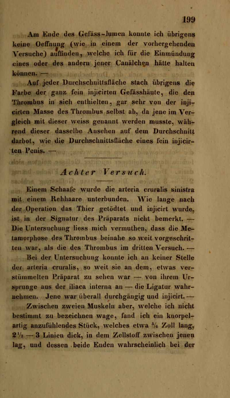 Am Ende des Gcfäss-Iumeii konnte ich übrigens keiue OefFnung (wie in einem der vorhergehendeu Versuche) auflinden, welche ich für die Einmündung eines oder des andern jener Cauälch^n hätte halten können. — Auf jeder Durchschnittsfläche stach übrigens die Farbe der ganz fein injicirten Gefässhäute, die den Thrombus in sich enthielten, gar sehr von der inji- cirten Masse des Thrombus selbst ab, da jene im Ver- gleich mit dieser weiss genannt werden musste, wäh- rend dieser dasselbe Ansehen auf dem Durchschnitt darbot, wie die Durchschnittsfläche eines fein injicir- ten Penis. — Achter Versnch. Einem Schaafe wurde die arteria cruralis sinistra mit einem Hehhaare unterbunden. Wie lange nach der Operation das Thier getödtet und injicirt wurde, ist in der Signatur des Präparats nicht bemerkt. — Die Untersuchung Hess mich vermuthen, dass die Me- tamorphose des Thrombus beinahe so weit vorgeschrit- ten war, als die des Thrombus im dritten Versuch. — Bei der Untersuchung konnte ich an keiner Stelle der arteria cruralis, so weit sie an dem, etwas ver- stümmelten Präparat zu sehen war — von ihrem Ur- sprünge aus der iliaca interna an — die Ligatur wahr- nehmen. Jene war überall durchgängig und injicirt.— Zwischen zweien Muskeln aber, welche ich nicht bestimmt zu bezeichnen wage, fand ich ein knorpel- artig anzufühlendes Stück, welches etwa V* Zoll lang, 2\k — 3 Linien dick, in dem Zellstoff zwischen jenen lag, und dessen beide Enden wahrscheinlich bei der