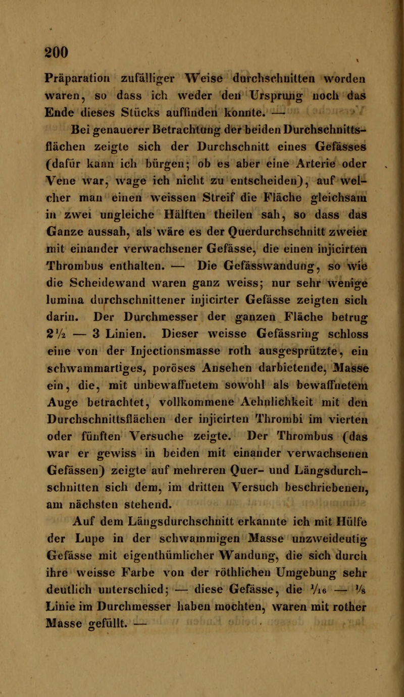 Präparation zufälliger AVeise durchschnitten worden waren, so dass ich weder den Ursprung noch das Ende dieses Stücks auffinden konnte. —• Bei genauerer Betrachtung der beiden Durchschnitts- fiächen zeigte sich der Durchschnitt eines Gefässes (dafür kann ich bürgen; ob es aber eine Arterie oder Vene war, wage ich nicht zu entscheiden), auf wel- cher man einen weissen Streif die Fläche gleichsam in zwei ungleiche Hälften theilen sah, so dass das Ganze aussah, als wäre es der Querdurchschnitt zweier mit einander verwachsener Gefässe, die einen injicirten Thrombus enthalten. — Die Gefässwandung, so wie die Scheidewand waren ganz weiss; nur sehr wenige lumina durchschnittener injicirter Gefässe zeigten sich darin. Der Durchmesser der ganzen Fläche betrug 2V'2. — 3 Linien. Dieser weisse Gefässring schloss eine von der Injcctionsmasse roth ausgesprützte, ein schwammartiges, poröses Ansehen darbietende, Masse ein, die, mit unbewaffnetem sowohl als bewaffnetem Auge betrachtet, vollkommene Aehulichkeit mit den Durchschnittsflächen der injicirten Thrombi im vierten oder fünften Versuche zeigte. Der Thrombus fdas war er gewiss in beiden mit einander verwachsenen Gefässen) zeigte auf mehreren Quer- und Längsdurch- schnitten sich dem, im dritten Versuch beschriebenen, am nächsten stehend. Auf dem Längsdurchschnitt erkannte ich mit Hülfe der Lupe in der schwammigen Masse unzweideutig Gefässe mit eigenthümlicher Wandung, die sich durch ihre weisse Farbe von der röthlichen Umgebung sehr deuthch unterschied; — diese Gefässe, die Vi« — Vg Linie im Durchmesser haben mochten, waren mit rother Masse gefüllt. —