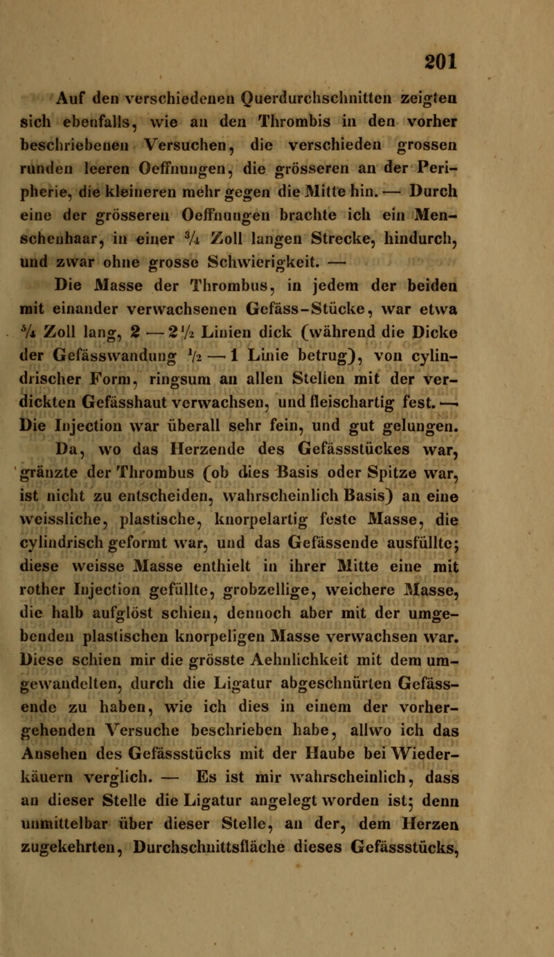 Auf den verschiedenen Querdurchsclinittcn zeigten sich ebenfalls, wie an den Thrombis in den vorher beschriebenen Versuchen, die verschieden grossen runden leeren Oeffnungen, die grösseren an der Peri- pherie, die kleineren raehr gegen die Mitte hin. — Durch eine der grösseren Oeffnungen brachte ich ein Men- schenhaar, in einer Vi Zoll langen Strecke, hindurch, und zwar ohne grosse Schwierigkeit. — Die Masse der Thrombus, in jedem der beiden mit einander verwachsenen Gefäss-Stücke, war etwa V* Zoll lang, 2—2V2 Linien dick (während die Dicke der Gefässwandung V2 —-1 Linie betrug), von cylin- drischer Form, ringsum an allen Stellen mit der ver- dickten Gefässhaut verwachsen, und fleischartig fest. —• Die Injection war überall sehr fein, und gut gelungen. Da, wo das Herzende des Gefässstückes war, gränzte der Thrombus (ob dies Basis oder Spitze war, ist nicht zu entscheiden, wahrscheinlich Basis) an eine weissliche, plastische, knorpelartig feste Masse, die cylindrisch geformt war, und das Gefässende ausfüllte; diese weisse Masse enthielt in ihrer Mitte eine mit rother Injection gefüllte, grobzellige, weichere Masse, die halb aufglöst schien, dennoch aber mit der umge- benden plastischen knorpeligen Masse verwachsen war. Diese schien mir die grösste Aehnlichkeit mit dem um- gewandelten, durch die Ligatur abgeschnürten Gefäss- ende zu haben, wie ich dies in einem der vorher- gehenden Versuche beschrieben habe, allwo ich das Ansehen des Gefässstücks mit der Haube bei Wieder- käuern verglich. — Es ist mir wahrscheinlich, dass an dieser Stelle die Ligatur angelegt worden ist; denn unmittelbar über dieser Stelle, an der, dem Herzen zugekehrten, Durchschnittsfläche dieses Gefässstücks,