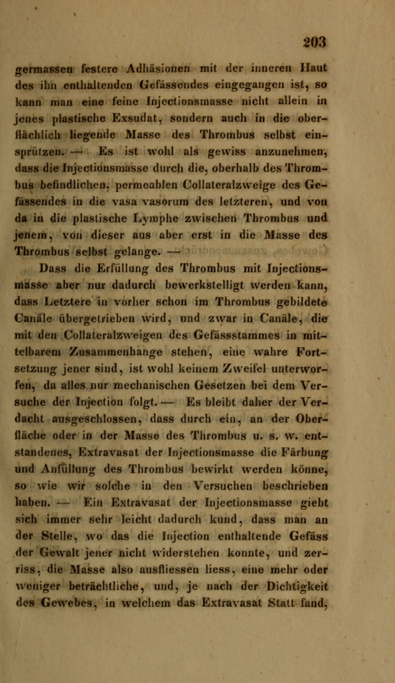 germasscn festere Adhäsionen mit der inneren Haut des ihn enthaltenden Gefässendes eingegangen ist, so kann man eine feine Injcctionsmasse nicht allein in jenes plastische Exsudat, sondern auch in die ober- flächlich liegende Masse des Thrombus selbst ein- sprützen. — Es ist wohl als gewiss anzunehmen, dass die Injcctionsmasse durch die, oberhalb des Throm- bus befindlichen, permeablen Collateralzweige des Ge- fässendes in die vasa vasorum des letzteren, und von da in die plastische Lymphe zwischen Thrombus und jenem, von dieser aus aber erst in die Masse des Thrombus selbst gelange. — Dass die Erfüllung des Thrombus mit Injcctions- masse aber nur dadurch bewerkstelligt werden kann, dass Letztere in vorher schon im Thrombus gebildete Canäle übergetrieben wird, und zwar in Canäle, die mit den Collateralzweigen des Gefässstammes in mit- telbarem Zusammenhange stehen, eine wahre Fort- setzung jener sind, ist wohl keinem Zweifel unterwor- fen, da alles nur mechanischen Gesetzen bei dem Ver- suche der Injection folgt. — Es bleibt daher der Ver- dacht ausgeschlossen, dass durch ein, an der Ober- fläche oder in der Masse des Thrombus u. s. w. ent- standenes, Extravasat der Injectionsmasse die Färbung und Anfüllung des Thrombus bewirkt werden könne, so wie wir solche in den Versuchen beschrieben haben. — Ein Extravasat der Injectionsmasse giebt sich immer sehr leicht dadurch kund, dass man an der Stelle, wo das die Injection enthaltende Gefäss der Gewalt jener nicht widerstehen konnte, und zer- riss, die Masse also ausfliessen liess, eine mehr oder weniger beträchtliche, und, je nach der Dichtigkeit des Gewebes, in welchem das Extravasat Statt fand.