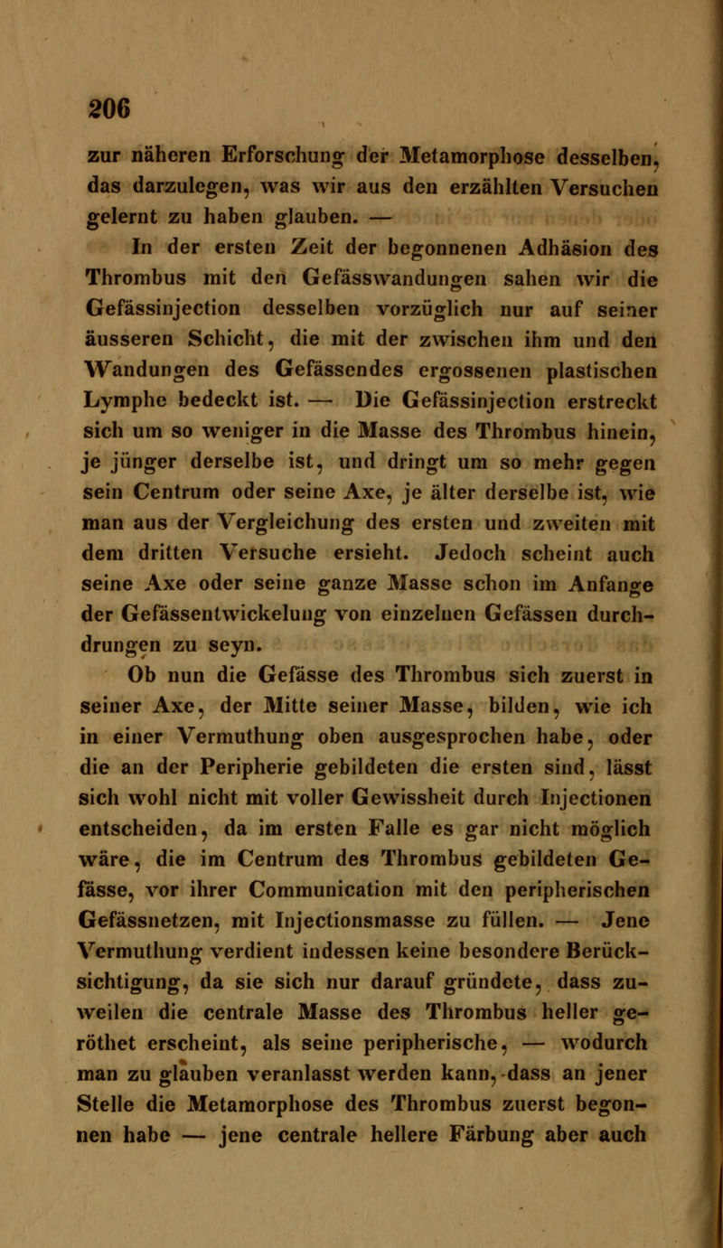 zur näheren Erforschung der Metamorphose desselben, das darzulegen, was wir aus den erzählten Versuchen gelernt zu haben glauben. — In der ersten Zeit der begonnenen Adhäsion des Thrombus mit den Gefässwandungen sahen wir die Gefässinjection desselben vorzüglich nur auf seiner äusseren Schicht, die mit der zwischen ihm und den Wandungen des Gefässendes ergossenen plastischen Lymphe bedeckt ist. — Die Gefässinjection erstreckt sich um so weniger in die Masse des Thrombus hinein, je jünger derselbe ist, und dringt um so mehr gegen sein Centrum oder seine Axe, je älter derselbe ist, wie man aus der Vergleichung des ersten und zweiten mit dem dritten Versuche ersieht. Jedoch scheint auch seine Axe oder seine ganze Masse schon im Anfange der Gefässentwickelung von einzelnen Gefässen durch- drungen zu seyn. Ob nun die Gefässe des Thrombus sich zuerst in seiner Axe, der Mitte seiner Masse, bilden, wie ich in einer Vermuthung oben ausgesprochen habe, oder die an der Peripherie gebildeten die ersten sind, lässt sich wohl nicht mit voller Gewissheit durch Injectionen entscheiden, da im ersten Falle es gar nicht möglich wäre, die im Centrum des Thrombus gebildeten Ge- lasse, vor ihrer Communication mit den peripherischen Gefässnetzen, mit Injectionsmasse zu füllen, — Jene Vermuthunff verdient indessen keine besondere Berück- sichtigung, da sie sich nur darauf gründete, dass zu- weilen die centrale Masse des Thrombus heller ge- röthet erscheint, als seine peripherische, — wodurch man zu glauben veranlasst werden kann, -dass an jener Stelle die Metamorphose des Thrombus zuerst begon- nen habe — jene centrale hellere Färbung aber auch