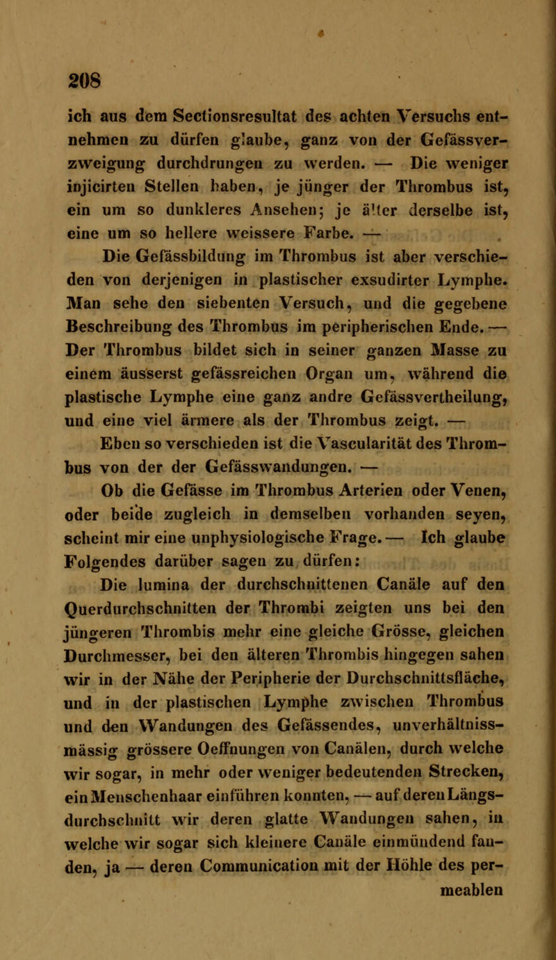 ich aus dem Sectionsresultat des achten Versuchs ent- nehmen zu dürfen glaube, ganz von der Gefässver- zvveigung durchdrungen zu werden. — Die weniger injicirten Stellen haben, je jünger der Thrombus ist, ein um so dunkleres Ansehen; je aller derselbe ist, eine um so hellere weissere Farbe. — Die Gefässbildung im Thrombus ist aber verschie- den von derjenigen in plastischer exsudirter Lymphe. Man sehe den siebenten Versuch, und die gegebene Beschreibung des Thrombus im peripherischen Ende. — Der Thrombus bildet sich in seiner ganzen Masse zu einöm äusserst gefässreichen Organ um, während die plastische Lymphe eine ganz andre Gefässvertheilung, und eine viel ännere als der Thrombus zeigt. — Eben so verschieden ist die Vascularität des Throm- bus von der der Gefässwandungen. — Ob die Gefässe im Thrombus Arterlen oder Venen, oder beide zugleich in demselben vorhanden seyen, scheint mir eine unphysiologische Frage. — Ich glaube Folgendes darüber sagen zu dürfen: Die lumina der durchschnittenen Canäle auf den Querdurchschnitten der Thrombi zeigten uns bei den jüngeren Thrombis mehr eine gleiche Grösse, gleichen Durchmesser, bei den älteren Thrombis hingegen sahen wir in der Nähe der Peripherie der Durchschnittsfläche, und in der plastischen Lymphe zwischen Thrombus und den Wandungen des Gefässendes, unverhältniss- mässig grössere Oeffnungen von Canälen, durch welche wir sogar, in mehr oder weniger bedeutenden Strecken, ein Menschenhaar einführen konnten, — auf deren Längs- durchschnitt wir deren glatte Wandungen sahen, in welche wir sogar sich kleinere Canäle einmündend fan- den, ja — deren Communication mit der Höhle des per- meablen
