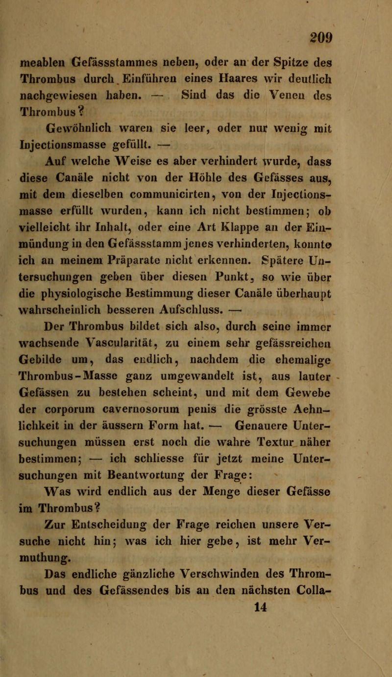 meablen Gefässstamnies neben, oder an der Spitze des Thrombus durch. Einführen eines Haares wir deutlich nachgewiesen haben. — Sind das die Venen des Thrombus? GewöhnHch waren sie leer, oder nur wenig mit Injectionsmasse gefüllt. — Auf welche Weise es aber verhindert wurde, dass diese Canäle nicht von der Höhle des Gefässes aus, mit dem dieselben communicirten, von der Injections- masse erfüllt wurden, kann ich nicht bestimmen; ob vielleicht ihr Inhalt, oder eine Art Klappe an der Ein- mündung in den Gefässstamm jenes verhinderten, konnte ich an meinem Präparate nicht erkennen. Spätere Un- tersuchungen geben über diesen Punkt, so wie über die physiologische Bestimmung dieser Canäle überhaupt wahrscheinlich besseren Aufschluss. — Der Thrombus bildet sich also, durch seine immer wachsende Vascularität, zu einem sehr gefässreichen Gebilde um, das endlich, nachdem die ehemalige Thrombus-Masse ganz umgewandelt ist, aus lauter Gefassen zu bestehen scheint, und mit dem Gewebe der corporum cavernosorum penis die grösste Aehn- lichkeit in der äussern Form hat. •— Genauere Unter- suchungen müssen erst noch die wahre Textur näher bestimmen; — ich schliesse für jetzt meine Unter- suchungen mit Beantwortung der Frage: Was wird endlich aus der Menge dieser Gefässe im Thrombus? Zur Entscheidung der Frage reichen unsere Ver- suche nicht hin; was ich hier gebe, ist mehr Ver- muthung. Das endliche gänzliche Verschwinden des Throm- bus und des Gefässendes bis an den nächsten Colla- 14