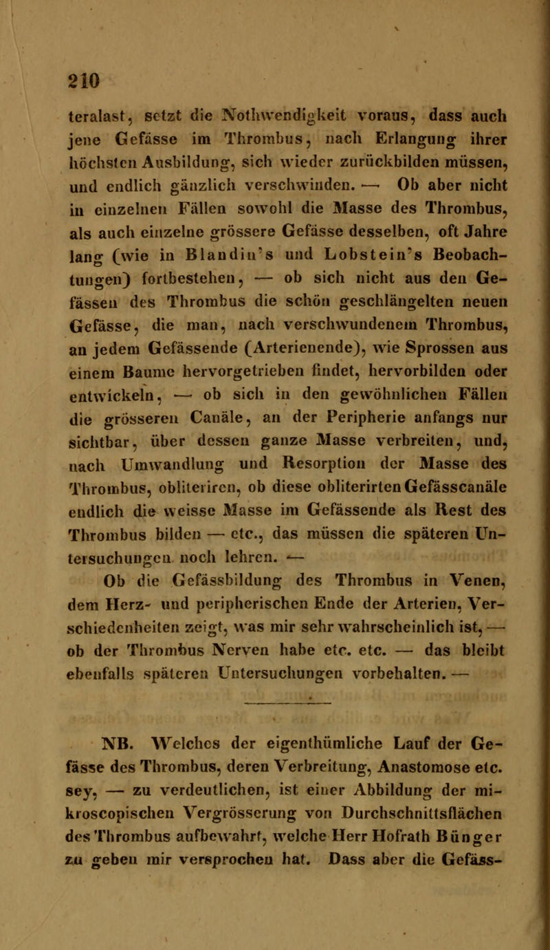 teralast, setzt die Nothvvendigkeit voraus, dass auch jene Gefasse im Thrombus, nach Erlangung ihrer höchsten Ausbildung, sich wieder zurückbilden müssen, und endlich gänzlich verschwinden. — Ob aber nicht iii einzelnen Fällen sowohl die Masse des Thrombus, als auch einzelne grössere Gefasse desselben, oft Jahre lan«* (wie in Blandin's und Lobstein's Beobach- tungen) fortbestehen 5 — ob sich nicht aus den Ge- fässeu des Thrombus die schön geschlängelten neuen Gefasse, die man, nach verschwundenem Thrombus, an jedem Gefässende (Arterienende), wie Sprossen aus einem Baume hervorgetrieben findet, hervorbilden oder entwickeln, —• ob sich in den gewöhnlichen Fällen die grösseren Canäle, an der Peripherie anfangs nur sichtbar, über dessen ganze Masse verbreiten, und, nach Umwandlung und Resorption der Masse des Thrombus, obliterircn, ob diese obliterirtenGefässcanäle endlich die weisse Masse im Gefässende als Rest des Thrombus bilden — etc., das müssen die späteren Un- tersuchungen noch lehren. *— Ob die Gefässbildung des Thrombus in Venen, dem Herz- und peripherischen Ende der Arterien, Ver- schiedenheiten zeigt, was mir sehr wahrscheinlich ist, — ob der Thrombus Nerven habe etc. etc. — das bleibt ebenfalls späteren Untersuchungen vorbehalten. — NB. Welches der eigenthümliche Lauf der Ge- fasse des Thrombus, deren Verbreitung, Anastomose etc. sey, — zu verdeutlichen, ist einer Abbildung der mi- kroscopischen Vergrösserung von Durchschnittsflächen des Thrombus aufbewahrt, welche Herr Hofrath Bünger ZiU geben mir versprochen hat. Dass aber die Gefäss-