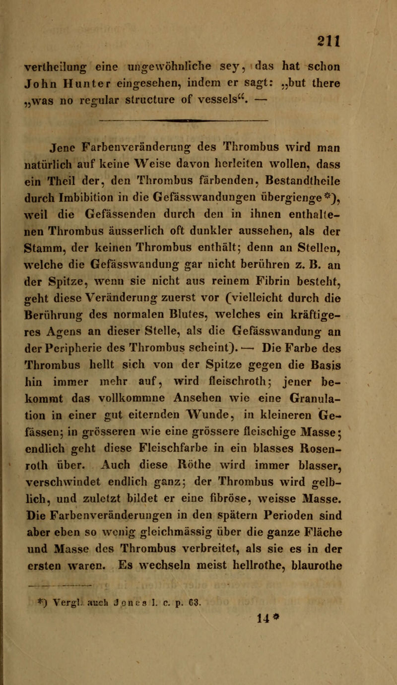 vertheilung eine ungewöhnliche sey, das hat schon John Hunter eingesehen, indem er sagt: .jbut there „was no recfular slructure of vessels''. — Jene Farbenveränderung des Thrombus wird man natürlich auf keine Weise davon herleiten wollen, dass ein Theil der, den Thrombus färbenden, Bestandtheile durch Imbibition in die Gefässwandungen übergienge *), weil die Gefässenden durch den in ihnen enthaUe- nen Thrombus äusserlich oft dunkler aussehen, als der Stamm, der keinen Thrombus enthält; denn an Stellen, welche die Gefässwandung gar nicht berühren z. B. an der Spitze, wenn sie nicht aus reinem Fibrin besteht, geht diese Veränderung zuerst vor (vielleicht durch die Berührung des normalen Blutes, welches ein kräftige- res Agens an dieser Stelle, als die Gefässwandung an der Peripherie des Thrombus scheint). — Die Farbe des Thrombus hellt sich von der Spitze gegen die Basis hin immer mehr auf, wird fleischroth; jener be- kommt das vollkommne Ansehen wie eine Granula- tion in einer gut eiternden Wunde, in kleineren Ge- fässen; in grösseren wie eine grössere fleischige Masse: endlich geht diese Fleischfarbe in ein blasses Rosen- roth über. Auch diese Röthe wird immer blasser, verschwindet endlich ganz; der Thrombus wird gelb- lich, und zuletzt bildet er eine fibröse, weisse Masse. Die Farbenveränderungen in den spätem Perioden sind aber eben so wenig gleichmässig über die ganze Fläche und Masse des Thrombus verbreitet, als sie es in der ersten waren. Es wechseln meist hellrothe, blaurothe *) Vergl. auch Jonts 1. c. p. 63. 14*