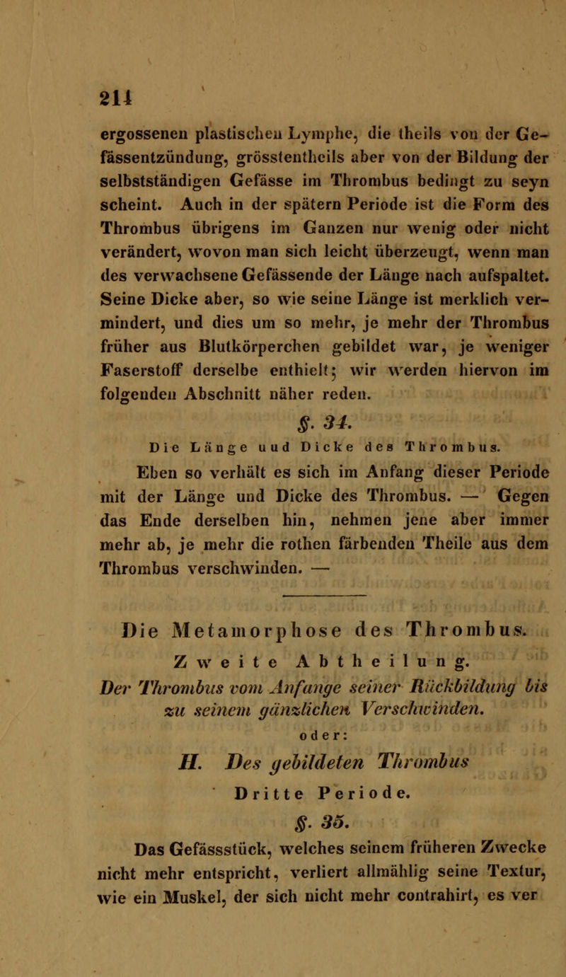 ergossenen plastischen Lymphe, die theils von der Ge- fässentzündung, grösstenthcils aber von der Bildung der selbstständigen Gefässe im Thrombus bedingt zu seyn scheint. Auch in der spätem Periode ist die Form des Thrombus übrigens im Ganzen nur wenig oder nicht verändert, wovon man sich leicht überzeugt, wenn man des verwachsene Gefässende der Länge nach aufspaltet. Seine Dicke aber, so wie seine Länge ist merkHch ver- mindert, und dies um so mehr, je mehr der Thrombus früher aus Blutkörperchen gebildet war, je weniger Faserstoff derselbe enthielt; wir werden hiervon im folgenden Abschnitt näher reden. §.34. Die Länge uud Dicke des Thrombus. Eben so verhält es sich im Anfang dieser Periode mit der Länge und Dicke des Thrombus. — Gegen das Ende derselben hin, nehmen jene aber immer mehr ab, je mehr die rothen färbenden Theile aus dem Thrombus verschwinden. — Die Metamorphose des Thrombus. Zweite Abtheilung. Dei' Thrombus vom Anfange seiner Rückbildung bis zu seinem gänzlichen Verschiüinden, oder: H, Des gebildeten Thrombus Dritte Periode. ^. 3Ö, Das Gefässstück, welches seinem früheren Zwecke nicht mehr entspricht, verliert allmählig seine Textur, wie ein Muskel, der sich nicht mehr contrahirt, es ver