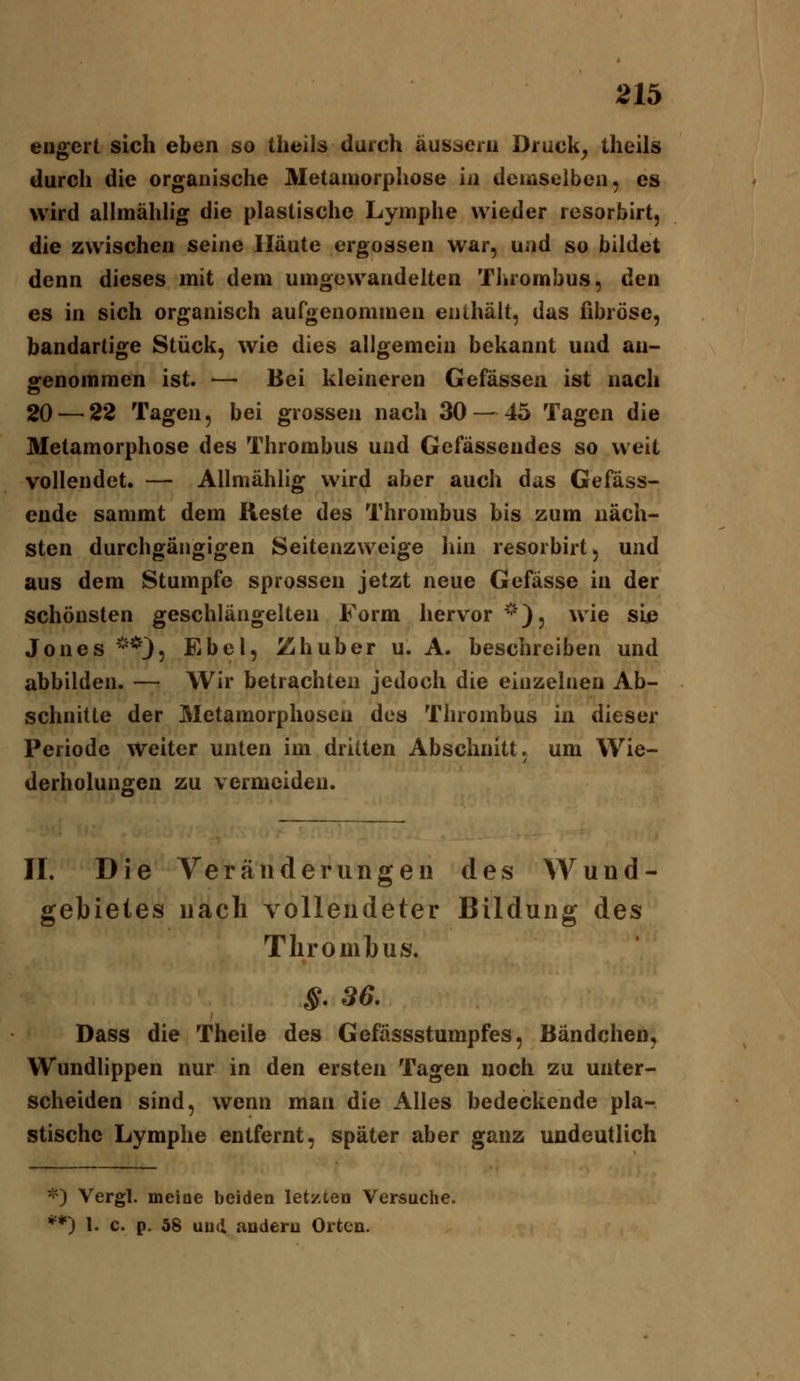 21^ engert sich eben so tlieils durch äussern Druck^ theils durch die organische Metamorphose in deniselben, es wird allmähhg die plastische Lymphe wieder resorbirt, die zwischen seine Häute ergossen war, und so bildet denn dieses mit dem umgewandelten Tiirombus, den es in sich organisch aufgenommen enthält, das fibröse, bandartige Stück, wie dies allgemein bekannt und an- genommen ist. — Bei kleineren Gefässen ist nach 20—^22 Tagen, bei grossen nach 30 — 45 Tagen die Metamorphose des Thrombus und Gefässendes so weit vollendet. — Allmählig wird aber auch das Gefäss- ende sammt dem Keste des Thrombus bis zum näch- sten durchgängigen Seitenzweige liin resorbirt, und aus dem Stumpfe sprossen jetzt neue Gefässe in der schönsten geschlängelten Form hervor ''^), wie sie Jones **35 Fibel, Zhuber u. A. beschreiben und abbilden. — Wir betrachten jedoch die einzelnen Ab- schnitte der Metamorphosen des Thrombus in dieser Periode Weiter unten im dritten Abschnitt, um Wie- derholungen zu vermeiden. IL Die Veränderungen des Wund- gebietes nach vollendeter Bildung des Thrombus. ^. 36. Dass die Theile des Gefässstumpfes, Bändchen, Wundlippen nur in den ersten Tagen noch zu unter- scheiden sind, wenn man die Alles bedeckende pla- stische Lymphe entfernt, später aber ganz undeutlich *) Vergl. mciae beiden letzten Versuche.
