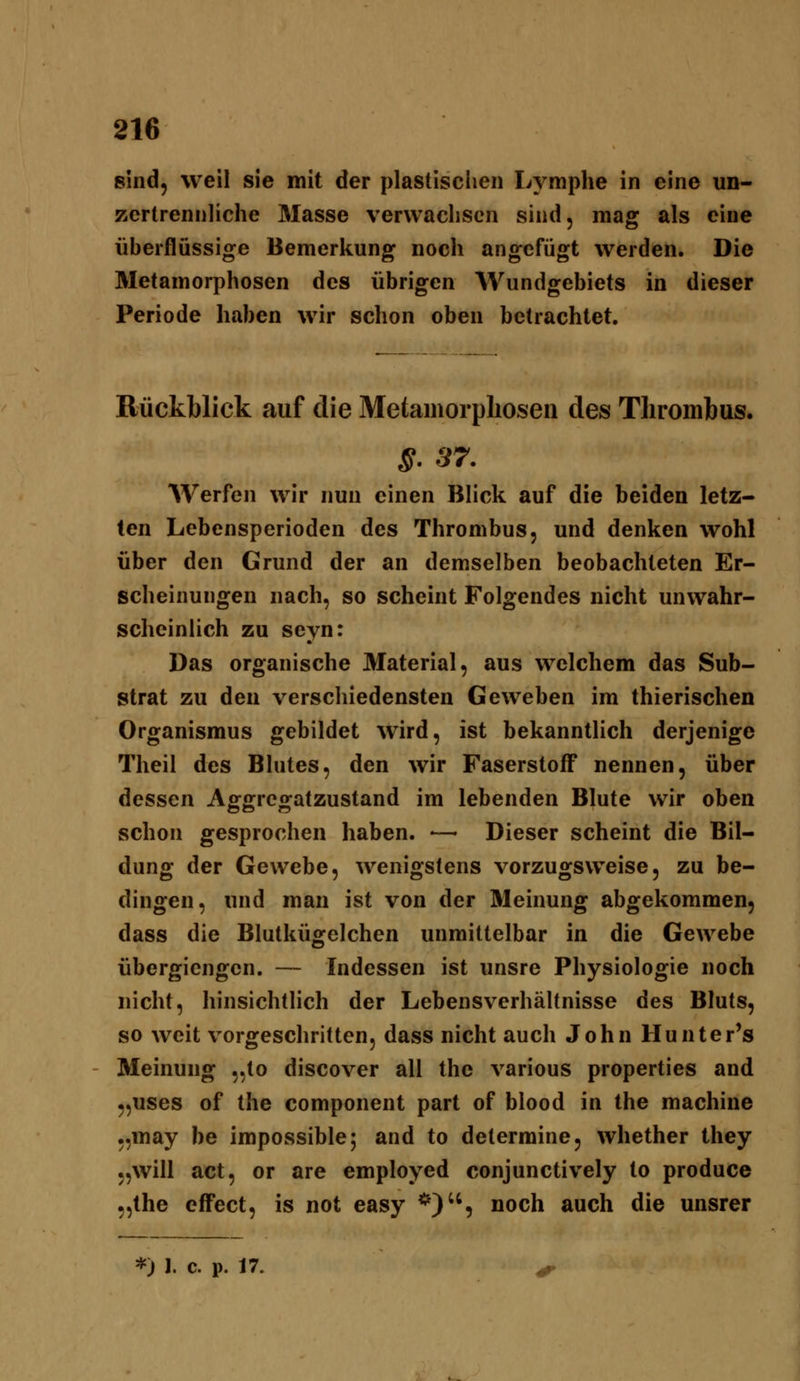 sind, weil sie mit der plastisclien Lymphe in eine un- zertrennliche Masse verwachsen sind, mag als eine überflüssige Bemerkung noch angefügt werden. Die Metamorphosen des übrigen Wundgebiets in dieser Periode haben wir schon oben betrachtet. Bückblick auf die Metamorphosen des TliromJbus. ^. 87. Werfen wir nun einen Blick auf die beiden letz- ten Lebensperioden des Thrombus, und denken wohl über den Grund der an demselben beobachteten Er- scheinungen nach, so scheint Folgendes nicht unwahr- scheinlich zu seyn: Das organische Material, aus welchem das Sub- strat zu den verschiedensten Geweben im thierischen Organismus gebildet wird, ist bekanntHch derjenige Theil des Blutes, den wir Faserstoff nennen, über dessen Aggregatzustand im lebenden Blute wir oben schon gesprochen haben. •— Dieser scheint die Bil- dung der Gewebe, wenigstens vorzugsweise, zu be- dingen, und man ist von der Meinung abgekommen, dass die Blutkügelchen unmittelbar in die Gewebe übergiengcn. — Indessen ist unsre Physiologie noch nicht, hinsichtlich der Lebensverhältnisse des Bluts, so weit vorgeschritten, dass nicht auch John Hunter's Meinung „to discover all the various properties and „uses of the component part of blood in the machine ,,may be impossible; and to determine, whether they „will act, or are employed conjunctively to produce „the effect, is not easy *), noch auch die unsrer *) J. c. p. 17. ^