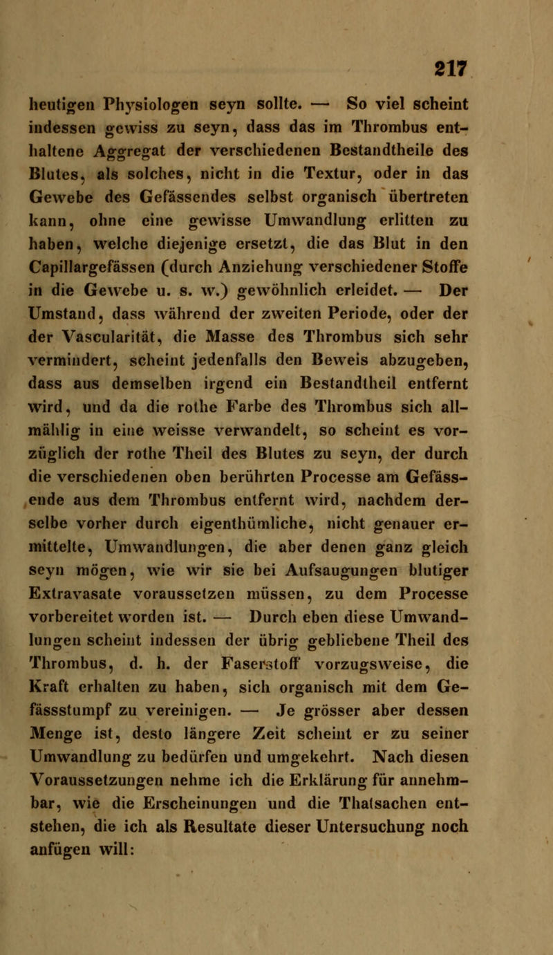 heutigen Physiologen seyn sollte. — So viel scheint indessen gewiss zu seyn, dass das im Thrombus ent- haltene Aggregat der verschiedenen Bcstandtheile des Blutes, als solches, nicht in die Textur, oder in das Gewebe des Gefässendes selbst organisch übertreten kann, ohne eine gewisse Umwandlung erlitten zu haben, welche diejenige ersetzt, die das Blut in den Capillargefässen (durch Anziehung verschiedener Stoffe in die Gewebe u. s. w.) gewöhnlich erleidet. — Der Umstand, dass während der zweiten Periode, oder der der Vascularität, die Masse des Thrombus sich sehr vermindert, scheint jedenfalls den Beweis abzugeben, dass aus demselben irgend ein Bestandlhcil entfernt wird, und da die rothe Farbe des Thrombus sich all- mählig in eine weisse verwandelt, so scheint es vor- züglich der rothe Theil des Blutes zu seyn, der durch die verschiedenen oben berührten Processe am Gefäss- ende aus dem Thrombus entfernt wird, nachdem der- selbe vorher durch eigenthümliche, nicht genauer er- mittelte, Umwandlungen, die aber denen ganz gleich seyn mögen, wie wir sie bei Aufsaugungen blutiger Extravasate voraussetzen müssen, zu dem Processe vorbereitet worden ist. — Durch eben diese Umwand- lungen scheint indessen der übrig gebliebene Theil des Thrombus, d. h. der Fasei^stofF vorzugsweise, die Kraft erhalten zu haben, sich organisch mit dem Ge- fässstumpf zu vereinigen. — Je grösser aber dessen Menge ist, desto längere Zeit scheint er zu seiner Umwandlung zu bedürfen und umgekehrt. Nach diesen Voraussetzungen nehme ich die Erklärung für annehm- bar, wie die Erscheinungen und die Thatsachen ent- stehen, die ich als Resultate dieser Untersuchung noch anfügen will: