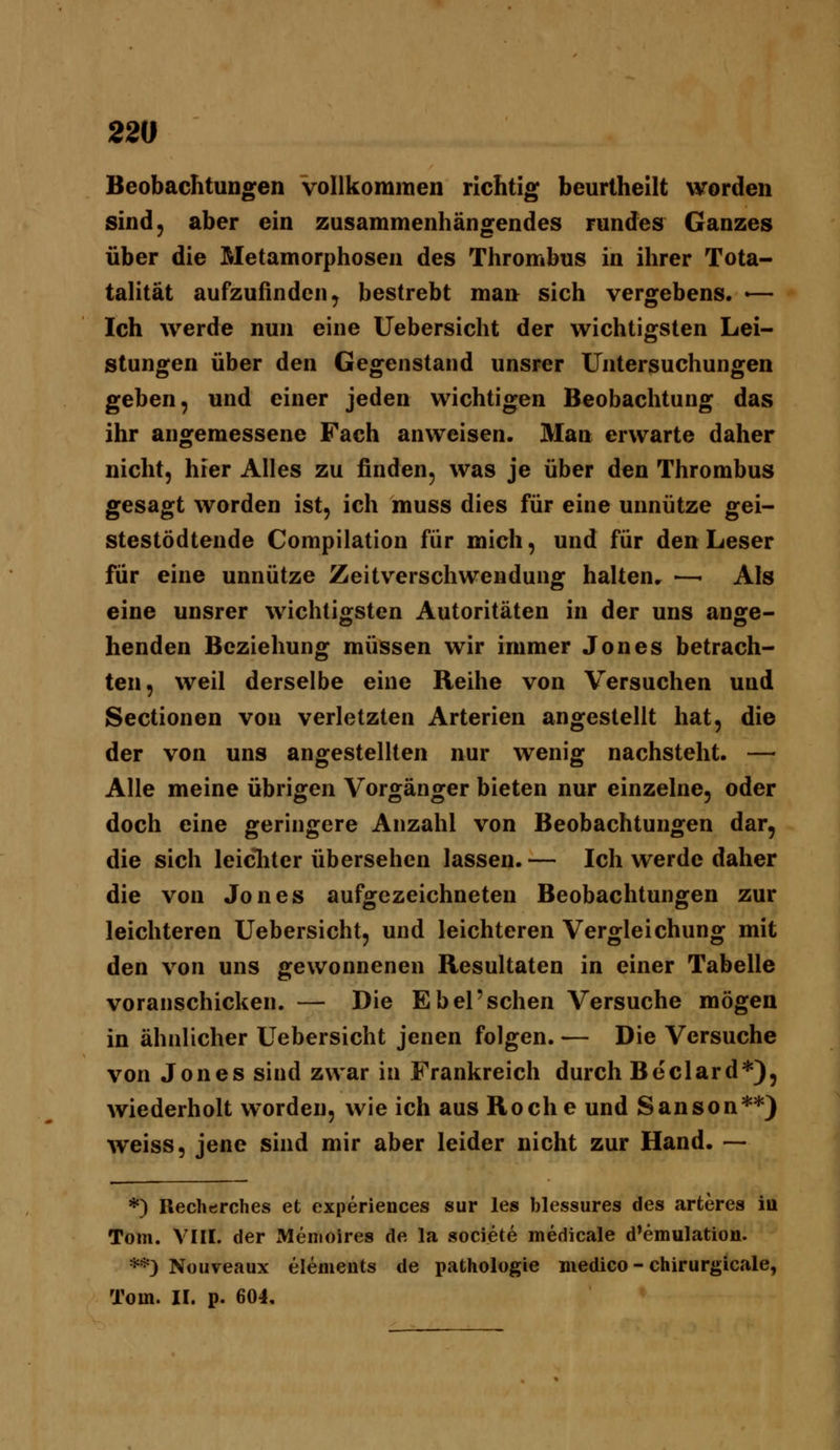 Beobachtungen vollkommen richtig beurtheilt worden sind, aber ein zusammenhängendes rundes Ganzes über die Metamorphosen des Thrombus in ihrer Tota- talität aufzufinden y bestrebt man sich vergebens. •— Ich werde nun eine Uebersicht der wichtigsten Lei- stungen über den Gegenstand unsrer Untersuchungen geben, und einer jeden wichtigen Beobachtung das ihr angemessene Fach anweisen. Man erwarte daher nicht, hier Alles zu finden, was je über den Thrombus gesagt worden ist, ich muss dies für eine unnütze gei- stestödtende Compilation für mich, und für den Leser für eine unnütze Zeitverschwendung halten. —- Als eine unsrer wichtigsten Autoritäten in der uns ange- henden Beziehung müssen wir immer Jones betrach- ten, weil derselbe eine Reihe von Versuchen und Sectionen von verletzten Arterien angestellt hat, die der von uns angestellten nur wenig nachsteht. — Alle meine übrigen Vorgänger bieten nur einzelne, oder doch eine geringere Anzahl von Beobachtungen dar, die sich leicliter übersehen lassen. — Ich werde daher die von Jones aufgezeichneten Beobachtungen zur leichteren Uebersicht, und leichteren Vergleichung mit den von uns gewonnenen Resultaten in einer Tabelle voranschicken. — Die E bei'sehen Versuche mögen in ähnlicher Uebersicht jenen folgen. — Die Versuche von Jones sind zwar in Frankreich durch Beclard*), wiederholt worden, wie ich aus Roche und Sanson**) weiss, jene sind mir aber leider nicht zur Hand. — *) Reclierches et experiences sur les blessures des arteres in Tom. VIII. der Memoires de la societe medicale d'emulation. **) Nouveaux elements de pathologie niedico - chirurgicale, Tom. II. p. 604,
