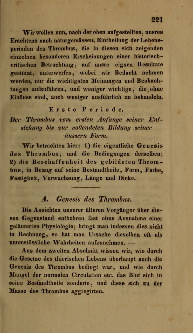 Wir wollen nun, nach der oben aufgestellten, unsres Erachtens nach naturgemässen, Eintheilung der Lebens- perioden des Thrombus, die in diesen sich zeigenden einzelnen besonderen Erscheinungen einer historisch- critischen Betrachtung, auf unsre eignen Resultate gestützt, unterwerfen, wobei wir Bedacht nehmen werden, nur die wichtigsten Äleinungen und Beobach- tungen aufzuführen, und weniger wichtige, die^ohne Eiufluss sind, auch weniger ausführlich zu behandeln. Erste Periode. Der Thrombus vom ersten Anfange seiner Ent- stehung bis zur vollendeten Bildung seiner äussern Form. Wir betrachten hier: 1) die eigentliche Genesis des Thrombus, und die Bedingungen derselben; 2) die Beschaffenheit des gebildeten Throm- bus, in Bezug auf seine Bestandtheile, Form, Farbe, Festigkeit, Verwachsung, Länge und Dicke. A, Genesis des Thrombus, Die Ansichten unserer älteren VorgänjEfer über die- sen Gegenstand entbehren fast ohne Ausnahme einer geläuterten Physiologie; bringt man indessen dies nicht in Rechnung, so hat man Ursache dieselben oft als unumstössliche Wahrheiten aufzunehmen. — Aus dem zweiten Abschnitt wissen wir, wie durch die Gesetze des thierischen Lebens überhaupt auch die Genesis des Thrombus bedingt war, und wie durch Mangel der normalen Circulation etc. das Blut sich in seine Bestandtheile sonderte, und diese sich zu der Masse des Thrombus aggregirteu.