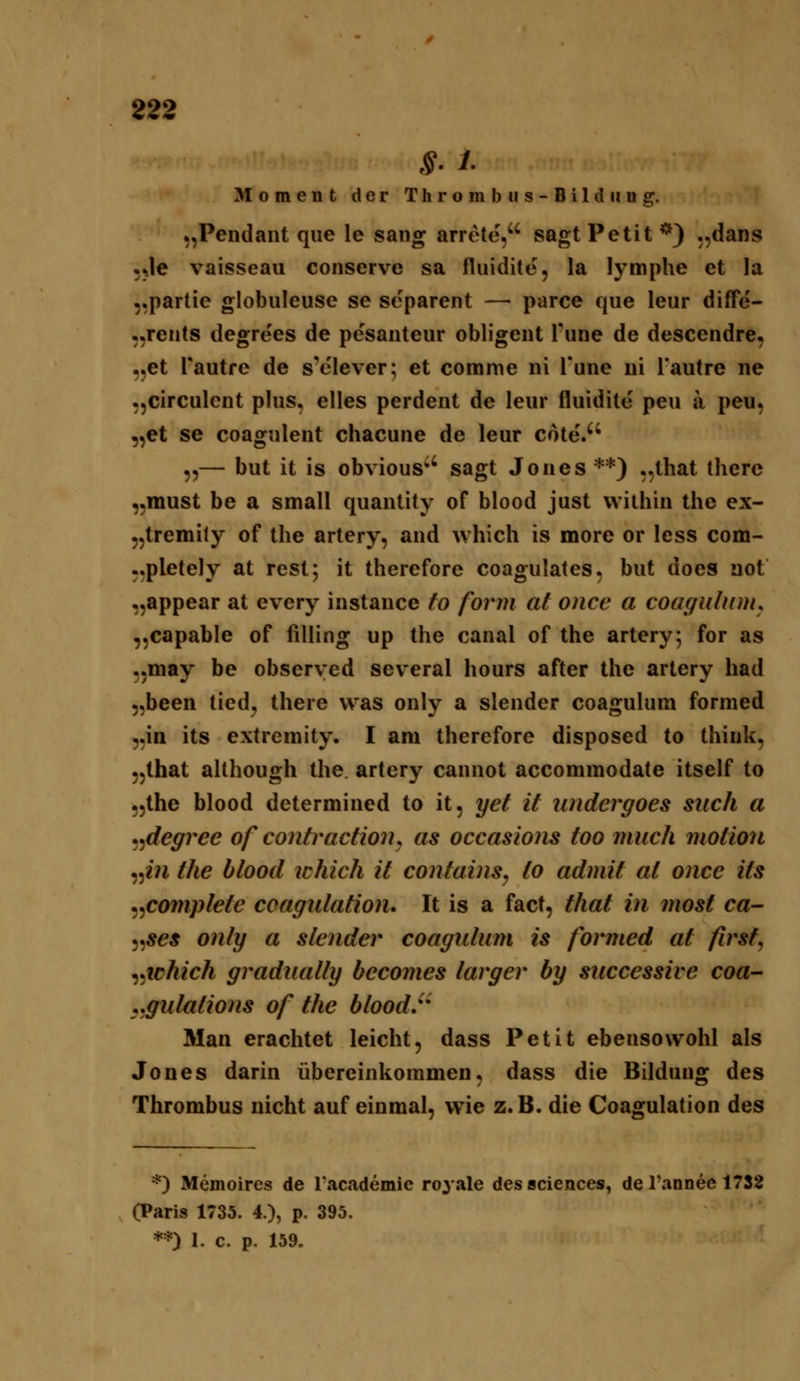 822 Moment der Thrombiis-Bildiiug. „Pendant que le sang arrete, sagt Petit *) .,dans •Je vaisseaii conserve sa fluidite, la lymphe et la 5,partie globuleuse se scparent — parce que leur difFe- ,,rents degrees de pesanteur obligent Pune de descendre, „et Pautre de s'clever; et comme ni l'une ui Tautre ne „circulent plus, elles perdent de leur fluidite peu ä peu, „et se coagnlent chacune de leur cote. ,,— but it is obvious^' sagt Jones**) „that therc „must be a small quantity of blood just within the ex- „tremily of the artery, and which is more or less com- „pletely at rest; it therefore coagulates, but does not „appear at every instance fo form at oncc a coaguhntu „capable of filling up the canal of the artery 5 for as „may be obscrved several hours after the artery had „been tiedj there was only a slender coaguhim fornied „in its extremity. I am therefore disposed to thiuk, „that although the. artery cannot accommodate itself to „the blood determined to it, yet it undergoes such a .^degree of contraction^ as occasions too miich motion ^^iii the blood ichich it contaiiis, to admit at once its ^^complete coagulation» It is a fact, that in most ca- ^^ses only a slender coagulum is formed at firsf, ^^ichich gradiially becomes larger by successive coa- ^,gulations of the bloodr Man erachtet leicht, dass Petit ebensowohl als Jones darin übereinkommen, dass die Bildung des Thrombus nicht auf einmal, wie z. B. die Coagulation des *) Memoires de Tacademie royale dessciences, de l'annee 1732 (Paris 1735. 4.), p. 395. **) I. c. p. 159.