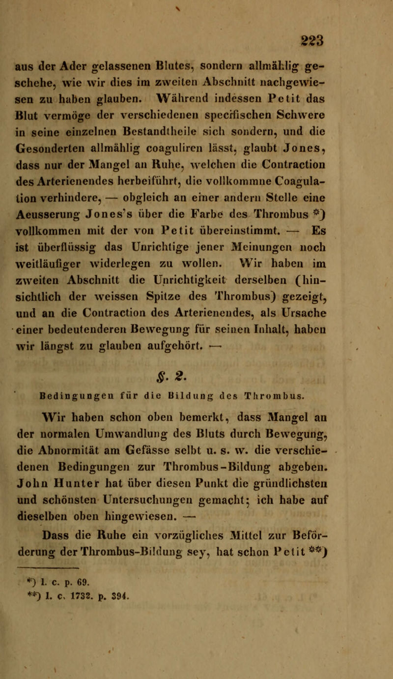 aus der Ader gelassenen Blutes, sondern allniählig ge- schehe, wie wir dies im zweiten Abschnitt nachgewie- sen zu hüben glauben. Während indessen Petit das Blut vermöge der verschiedenen spccHischen Schwere in seine einzelnen Bestandthcile sich sondern, und die Gesonderten allmählig coaguliren lässt, glaubt Jones, dass nur der Mangel an Ruhe, welchen die Contraction des Arterienendes herbeiführt, die vollkommne Coagula- tion verhindere, — obgleich an einer andern Stelle eine Aeusserung Jones's über die Farbe des Thrombus *) vollkommen mit der von Petit übereinstimmt. — Es ist überflüssig das Unrichtige jener Meinungen noch weitläufiger widerlegen zu wollen. Wir haben im zweiten Abschnitt die Unrichtigkeit derselben (hin- sichtlich der weissen Spitze des Thrombus) gezeigt, und an die Contraction des Arterienendes, als Ursache einer bedeutenderen Bewegung für seinen Inhalt, haben wir längst zu glauben aufgehört. — S-2. BediDguogeu für die Bildung des Thrombus. Wir haben schon oben bemerkt, dass Mangel an der normalen Umwandlung des Bluts durch Bewegung, die Abnormität am Gefässe selbt u. s. w. die verschie- denen Bedingungen zur Thrombus-Bildung abgeben. John Hunter hat über diesen Punkt die gründlichsten und schönsten Untersuchungen gemacht 5 ich habe auf dieselben oben hingewiesen. — Dass die Ruhe ein vorzügliches Mittel zur Beför- derung der Thrombus-Bildung sey, hat schon Petit **) *) 1. c. p. 69. **) 1. c, 1732. p. 394.