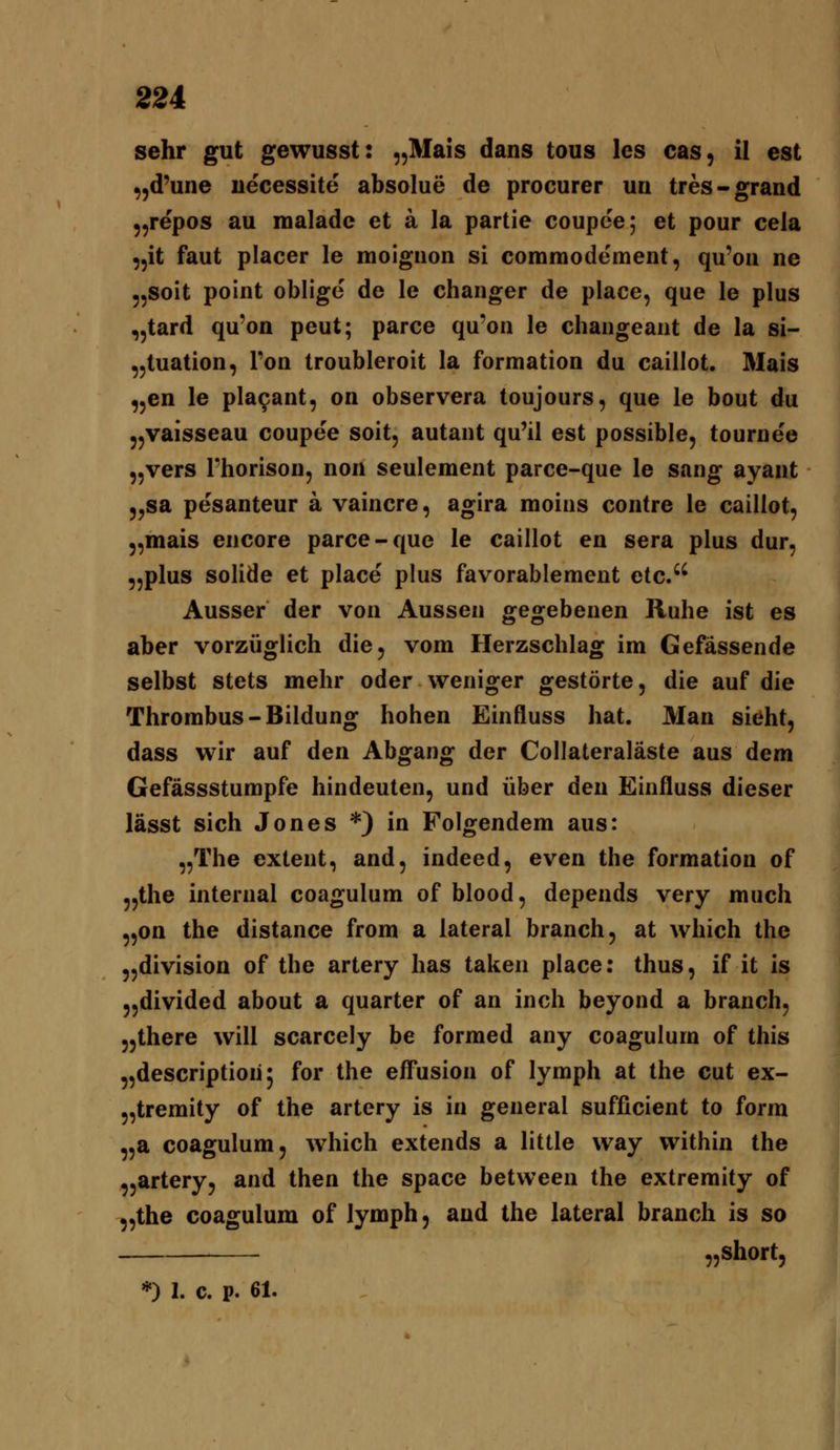 sehr gut gewusst: „Mais dans tous les cas, il est „d'une necessite absolue de procurer uii tres-grand „repos au lualadc et a la partie coupce; et pour cela „it faut placer le moigiion si commodement, qu'oa ne „soit point oblige de le chaiiger de place, que le plus „tard qu'on peut; parce qu'on le changeant de la si- „tuation, Ton troubleroit la formation du caillot. Mais „en le pla9ant, on observera toujours, que le beut du „vaisseau coupee soit, autant qu'il est possible, tournee „vers rhorison, non seulement parce-que le sang ayant 5,sa pesanteur a vaincre, agira moins contre le caillot, „mais encore parce-que le caillot en sera plus dur, „plus solide et place plus favorablement etc. Ausser der von Aussen gegebenen Ruhe ist es aber vorzüglich die, vom Herzschlag im Gefässende selbst stets mehr oder weniger gestörte, die auf die Thrombus-Bildung hohen Einfluss hat. Man sieht, dass wir auf den Abgang der Collateraläste aus dem Gefässstumpfe hindeuten, und über den Einfluss dieser lässt sich Jones *) in Folgendem aus: „The extent, and, indeed, even the formation of „the internal coagulum of blood, depends very much „on the distance from a lateral brauch, at which the „division of the artery has taken place: thus, if it is „divided about a quarter of an inch beyond a brauch, „there will scarcely be formed any coagulum of this „descriptioii; for the elTusion of lymph at the cut ex- „tremity of the artery is in general sufficient to form „a coagulum, which extends a little way within the „artery, and then the space between the extremity of „the coagulum of lymph, aud the lateral brauch is so „Short,