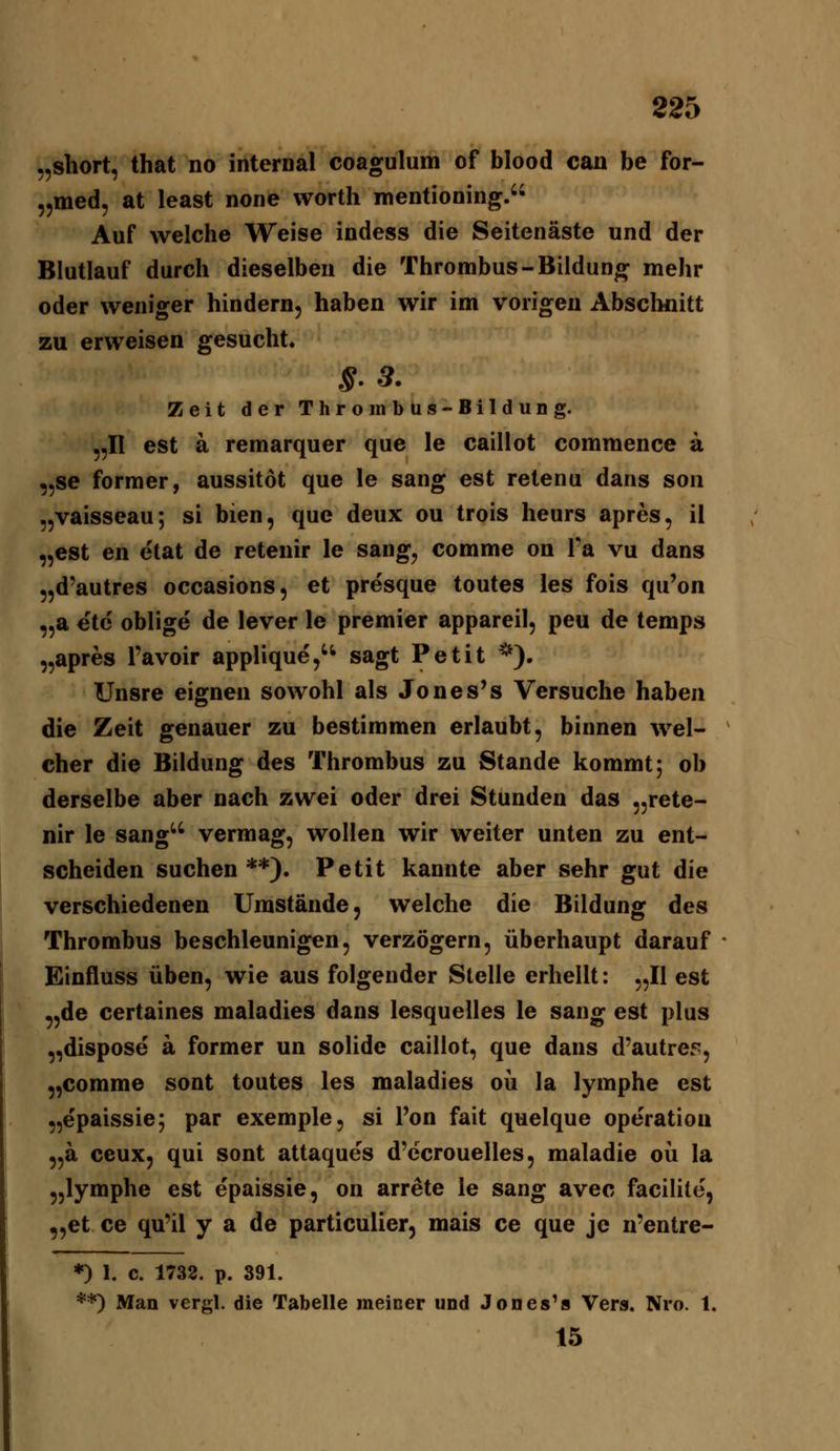 „Short, that no internal coagulum of blood can be for- „med, at least none worth mentioning. Auf welche Weise indess die Seitenäste und der Blutlauf durch dieselben die Thrombus-Biiduno^ mehr oder weniger hindern, haben wir im vorigen Abschnitt zu erweisen gesucht« S-3. Zeit der Thrombus-BilduDg. 5,11 est ä remarquer que le caillot commence a „se former, aussitot que le sang est retenu dans son „vaisseau; si bien, que deux ou trois heurs apres, il „est en etat de retenir le sang, comme on l'a vu dans „d'autres occasions, et presque toutes les fois qu'on „a etc oblige de lever le premier appareil, peu de temps „apres l'avoir applique,'^ sagt Petit *). Unsre eignen sowohl als Jones's Versuche haben die Zeit genauer zu bestimmen erlaubt, binnen wel- cher die Bildung des Thrombus zu Stande kommt; ob derselbe aber nach zwei oder drei Stunden das „rete- nir le sang'' vermag, wollen wir weiter unten zu ent- scheiden suchen **). Petit kannte aber sehr gut die verschiedenen Umstände, welche die Bildung des Thrombus beschleunigen, verzögern, überhaupt darauf Einfluss üben, wie aus folgender Stelle erhellt: „II est „de certaines maladies dans lesquelles le sang est plus „dispose a former un solide caillot, que dans d'autrep, ,,comme sont toutes les maladies oü la lymphe est „epaissie; par exemple, si Pon fait quelque Operation „ä ceux, qui sont attaques d'ccrouelles, maladie oü la „lymphe est epaissie, on arrete le sang avec facilite, „et ce qu'il y a de particulier, mais ce que je n'entre- *) 1. c. 1738. p. 391. **) Man vergl. die Tabelle meiner und Jones^s Vers. Nro. 1. 15