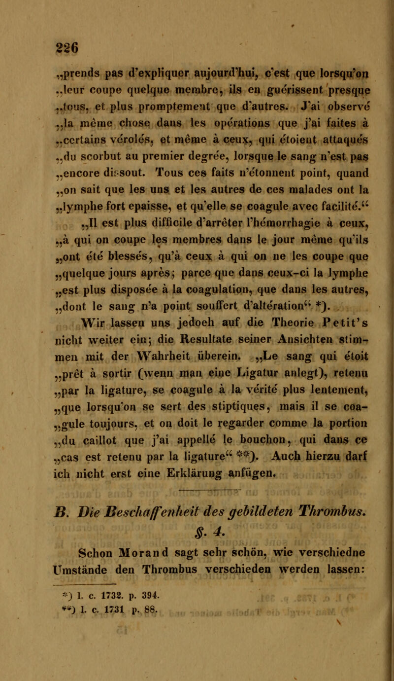 „prends pas d'expliquer aujourd'hui, c'est que lorsqu'on ..Icur coiipe quelque merabre, ils en guerissent presqqe ,,lous, et plus promptemeüt que d-autres. J'ai observe j.la Kieme chose dans les Operations que j'ai faites a ..certains veroles, et meme a ceux, qui etoient attaques ..du scorbut au premier degree, lorsque le sang n'est pas „encore dirsout. Tous ces faits n'etonnent point, quand „on sait que les uns et les autres de ces malades ont la „lymphe fort epaisse, et qu'elle se coagule avec facilite.'- „II est plus difficile d'arreter l'hemorrhagie ä ceux^ „ä qui on coupe les membres dans le jour meme qu'ils 3,ont ete blesses, qu'a ceux a qui on ne les coupe que „quelque jours apres j parce que dans ceux-ci la lymplie ,,est plus disposee ä la coagulation, que dans les autres, „dont le sang n'a point souffert d'alte'ration'» *). Wir lassen uns jedoeh auf die Theorie Petit's nicht weiter ein; die Resultate seiner Ansichten stim- men mit der Wahrheit überein. „Le sang qui etoit „pret ä sortir (wenn man eine Ligatur anlegt), retenu ,jpar la ligature, se coagule ä la verite plus lentement, „que lorsqu'on se sert des stiptiques, mais il se coa- ,.gule toujours, et on doit le regarder comme la portion „du caillot que j'ai appelle le bouchon, qui dans ce „cas est retenu par la ligature ^'*). Auch hierzu darf ich nicht erst eine Erklärung anfügen. B. Die Beschaffenheit des gebildeten Thrombus. Schon Morand sagt sehr schön, wie verschiedne Umstände den Thrombus verschieden werden lassen: '0 1. c. 1732. p. 394.