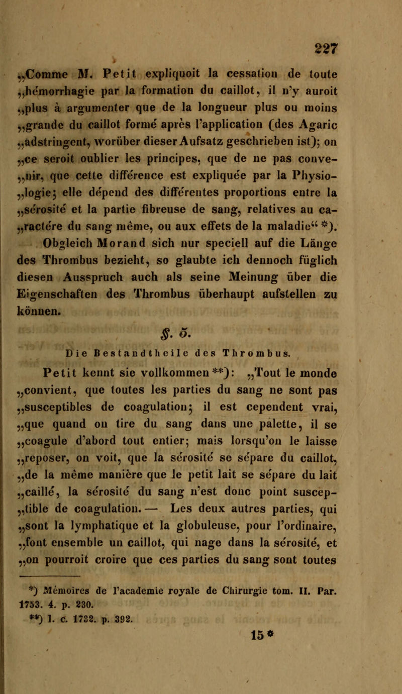 •,Comme M. Petit expliquoit la cessatioii de toute „hemorrhagie par la formation du caillot, il ii'y auroit „plus ä argumenter que de la longueur plus ou raoiiis „grandc du caillot forme apres l'application (des Agaric ^^adstriiigcnt, worüber dieser Aufsatz geschrieben ist); on 5,ce seroit oublier les principes, que de iie pas conve- ,^iiir, que cetle difference est expliquee par la Physio- ^,logie5 eile depeiid des difFerentes proportions entre la „serosite et la partie fibreuse de sang, relatives au ca- 5,ractere du sang nieme, ou aux effets de la maladie *). Obo;leich Morand sich nur speciell auf die Länge des Thrombus bezieht, so glaubte ich dennoch füglich diesen Ausspruch auch als seine Meinung über die Eigenschaften des Thrombus überhaupt aufstellen zu können. $.5. Die Bestandtheile des Thrombus. Petit kennt sie vollkommen**): „Tout le monde ^^couvient, que toutes les parties du sang ne sont pas „susceptibles de coagulation^ il est cependcnt vrai, ,,que quand ou tire du sang dans une palette, il se „coagule d'abord tout entier; mais lorsqu'on le laisse „reposer, on voit, que la serosite se separe du caillot, „de la meme maniere que Je petit lait se separe du lait „caille, la serosile du sang n'est donc point suscep- 5,tible de coagulation. — Les deux autres parties, qui „sont la lymphatique et la globuleuse, pour Tordinaire, „fout ensemble un caillot, qui nage dans la serosite, et 9,on pourroit croire que ces parties du sang sont toutes *) Memoires de l'academie royale de Chirurgie tom. II. Par. 1753. 4. p. 230. **) 1. C. 1738. p. 392. 15*