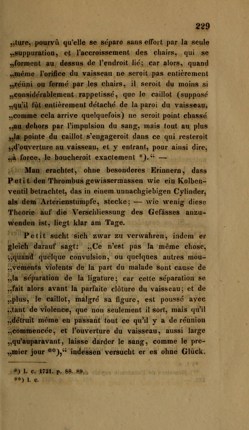 „ture, pourvü qu'elle se separe sans effort par la seule ,,suppiiration, et l-accroissement des chairs, qui se „forment au dessus de l'endroit lie; car alors, quand „meme rorifice du vaisseau ne seroit pas entierement „reüni ou ferme par les chairs, il seroit du moins si .jConsiderablement rappetisse, quo le caillot (supposc „qu'il fiit entierement detache de la paroi du vaisseau, ,,conime cela arrive quelquefois) ne seroit point chasse' ,,au dehors par l'impulsion du sang, mais tout au plus „la pointe du caillot s'engageroit dans ce qui resteroit „d'ouverture au vaisseau, et y entrant, pour ainsi dire, „a force, le boucheroit exactement *}.'• — Man erachtet, ohne besonderes Erinnern, dass Petit den Thrombus gewissermassen wie ein Kolben- ventil betrachtet, das in einem unnachgiebigen Cylinder, als dem Arterienstumpfe, stecke; — wie wenig diese Theorie auf die Verschliessung des Gefässes anzu- wenden ist, liegt klar am Tage. Petit sucht sich zwar zu verwahren, indem er gleich darauf sagt: „Ce n'est pas la meme chose, ^^üand (quelque convulsion, ou quelques autres mou- .^^vements violents de la part du malade sont cause de „la se'paration de la ligature* car cetle Separation se „fait alors avant la parfaite cloture du vaisseau 5 et de 5.plus, le caillot, malgre sa figure, est pousse ayec „tant de violence, que non seulement il sort, mais qu'il „detruit meme en passant tout ce qu'il y a de re'union „commencee, et Touverture du vaisseau, aussi large „qu'auparavant, laisse darder le sang, comme le pre- „mier jour **), indessen versucht er es ohne Glück. *) 1. c. 1731. p. 88. 89, **) 1. c.