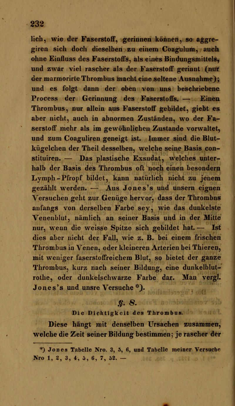 lieh, wie der Faserstoff', gerinnen können, so aggre- giren sich doch dieselben zu einem Coagulum, auch ohne Einfluss des Faserstoffs, als eines Bindungsmittels, und zwar viel rascher als der Faserstoff gerinnt (nur der marmorirteThrombus hiacht eine seltene Ausnahme); und es folgt dann der oben von uns beschriebene Process der Gerinnung des Faserstoffs. — Einen Thrombus, nur allein aus Faserstoff gebildet, giebt es aber nicht, auch in abnormen Zuständen, wo der Fa- serstoff mehr als im gewöhnlichen Zustande vorwaltet, und zum Coaguliren geneigt ist. Immer sind die Blut- kügelchen der Theil desselben, welche seine Basis con- stituiren. — Das plastische Exsudat, welches unter- halb der Basis des Thrombus oft noch einen besondern Lymph-Pfropf bildet, kann natürlich nicht zu jenem gezählt werden. — Aus Jones's und unsern eignen Versuchen geht zur Genüge hervor, dass der Thrombus anfangs von derselben Farbe sey, wie das dunkelste Venenblut, nämlich an seiner Basis und in der Mitte nur, wenn die weisse Spitze sich gebildet hat.— Ist dies aber nicht der Fall, wie z. B. bei einem frischen Thrombus in Venen, oder kleineren Arterien bei Thieren, mit weniger faserstoffreichem Blut, so bietet der ganze Thrombus, kurz nach seiner Bildung, eine dunkelblut- rothe, oder dunkelschwarze Farbe dar. Man vergl. Jones's und unsre Versuche *). Die Dichtigkeit des Thrombus. Diese hängt mit denselben Ursachen zusammen, welche die Zeit seiner Bildung bestimmen; je rascher der *) Jod es Tabelle Nro. 3, 5, 6, und Tabelle meiner Versuche Nro 1, 2, 3, 4, 5, 6, 7, 52. —