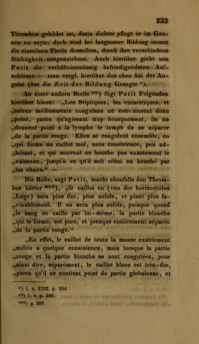 Thrombus gebildet ist, desto dichter pflegt er im Gan- zen zu seyn; doch sind bei langsamer Bildung immer die einzelnen Theile desselben, durch ihre verschiedene Dichtigkeit ausgezeichnet. Auch hierüber giebt uns Petit die verhältnissmässig befriedigendsten Auf- schlüsse — man vergl. hierüber das oben bei der An- gabe über die Zeit der Bildung Gesagte *). An einer andern Stelle**) fügt Petit Folgendes hierüber hinzu: „Les Stiptiques, les escarotiques, et „autres medicaments coagulans ne conviennent donc „point, parce qu^agissant trop brusquement, ils ne „donnent point ä la lymphe le temps de se separer „de ia partie rouge. Elles se coagulent ensemble, ce „qui forme un caillot mol, sans consistence, peu ad- „he'rant, et qui souvent ne bouche pas exactement le „vaisseau, jusqu'ä ce qu'il soit re'üni ou bouche par „les chairs. — Die Ruhe, sagt Petit, macht ebenfalls den Throm- bus härter ***), „le caillot en (von der horizontalen .jLage) sera plus dur, plus solide, et place plus fa- „vorablement. II en sera plus solide, puisque quand „le sang se caille par lui-meme, la partie blanche „qui le forme, est pure, et presque entierement Separee „de la partie rouge. „En effet, le caillot de toute la masse exactement „melee a quelque consistence, mais lorsque la partie „rouge et la partie blanche se sont coagulees, pour „ainsi dire, se'parement, le caillot blanc est tres-dur, „parce qu^il ne contient point de partie globuleuse, et *) 1. c. 1732. p. 394. **) 1. c. p. 396.