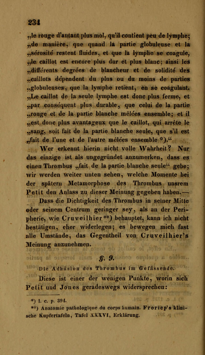 ,,le rouge d'autaut plus mol, quil contlent peu de lymphe^ 5,de maiiiere, que quand la partie globuleuse et la ,,serosite restent fluides, et que la lymphe se coagule, ,,Ie caillot est encore plus dur et plus blanc; ainsi les jjdifferents degrees de blancheur et de solidite des ,,cailIots dependent du plus ou du moios de parties „globuleuses, que la lymphe retient, en se coagulant. 5,Le caillot de la seule lymphe est donc plus ferme, et ,,par consequcnt plus durable, que celui de la partie ,,rouge et de la partie blanche melces eusemble; et il „est donc plus avantageux que le caillot, qui arrete le „saug, soit fait de la partie blanche seule, que s'il est .jjfait de Tune et de Pautre melees ensemble *). Wer erkeuut hierin nicht volle Wahrheit? Nur das einzige ist als ungegründet anzumerken, dass es einen Thrombus „fait de la partie blanche seule'' gebe; wir werden weiter unten sehen, welche Momente bei der spätem Metamorphose des Thrombus unsrem Petit den Anlass zu dieser Meinung gegeben haben.—• Dass die Dichtigkeit des Thrombus in seiner Mitte oder seinem Centrum geringer sey, als an der Peri- pherie, wie Cruveilhier**3 behauptet, kann ich nicht bestätigen, eher widerlegen; es bewegen mich fast alle Umstände, das Gegentheil von Cruveilhier's Meinung anzunehmen* S- 9. Die Adhäsion des Thrombus im Gefässehde. Diese ist einer der wenigen Punkte, worin sich Petit und Jones geradeswegs widersprechen: *) 1. c. p. 394. *0 Anatomie pathologiqne du corps humain. Froriep'» klini- sche Kupfertafeln, Tafel XXXVI, Erklärung.