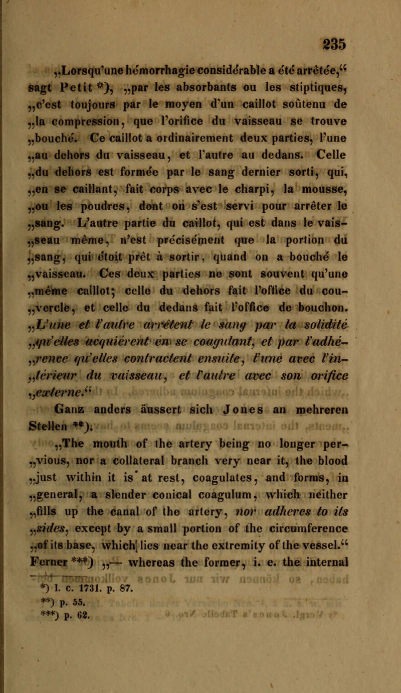 ,.Lor8qu'uiie hemorrhagie considerable a ete arretee, sagt Petit *)? „par les absorbants ou les stiptiques, „c'est toujours par le moyen d'un caillot soütenu de „la compressioii, que l'orifice du vaisseau se trouve „bouche. Ce caillot a ordinairement deux parties, l'une ,,aa dehors du vaisseau, et i'autre au dedans. Celle „du dehors est formee par le sang dernier sorti, qui, „en se caillant, fait corps avec le charpi, la mousse, 5,ou les poudres, dont on s'est servi pour arreter le .^sang. L'autre partie du caillot, qui est dans le vais- ,,seau m^me, ii^cst prccisement que la portion du „sang, qui etoit pret a sortir, quand on a bouche le „vaisseau. Ces deux parties ne sont souvent qu'uno „mettie caillot; Celle du dehors fait l'oftice du cou- „vercle, et celle du dedans fait l'office de bouchon. ^^Uiine et Vauire ar^^tent le sang par la solidite jjifiv'elles acgiäerent em se coagnlanfy et par fadhe- yvence rju'elles contractent ensidte, Unne avec l'in- y^terieiir du vaisseau, et Vautre avec son orifice ^yCxlerne.'' Ganz anders äussert sich Jones an mehreren Stellen **). „The mouth of the artery being no longer per- „vious, nor a coUateral brauch very near it, the blood „just within it isat rest, coagulates, and forms, in „general, a slender conical coagulum, which neither „fills up the canal of the artery, nor adheres to its ^^sides^ except by a small portion of the circumference „of its base, which[lies near the extremity of the vessel. Ferner ***} „— whereas the forraer, i. e. the internal *) 1. C. 1731. p. 87. **) p. 55. ***) p. 62.