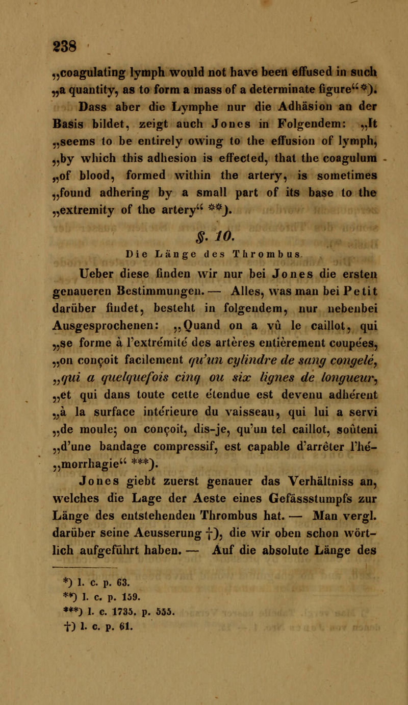 ^^coagulating lymph would not have been efFused in such ^a quantity, as to form a mass of a determinate figure*). Dass aber die Lymphe nur die Adhäsion an der Basis bildet, zeigt auch Jones in Folgendem: „Ft ,,seems lo be entirely ovving to the eff'usion of lymph, 9,by which this adhesion is effected, that the coagulura „of blood, formed within the artery, is sometimes „found adhering by a small part of its base lo the „extremity of the artery **J. S.lO. Die Länge des Thrombus lieber diese finden wir nur bei Jones die ersten genaueren Bestimmungen. — Alles, was man bei Petit darüber findet, besteht in folgendem, nur nebenbei Ausgesprochenen: jjQuand on a vü le caillot, qui 5,se forme a l'extreraite des arteres entiereraent coupees, „on concoit facilement fjii'mi cylindre de sang congele, j^qui a quelquefois cinq ou six lignes de longueur^ ^,et qui dans toute cette elendue est devenu adherent ,^a la surface interieure du vaisseau, qui lui a servi „de moule^ on concoit, dis-je, qu*un tel caillot, soüteni „d'une bandage compressif, est capable d'arreter Fhe- „morrhagie ***). Jones giebt zuerst genauer das Verhältniss an, welches die Lage der Aeste eines Gefässstumpfs zur Länge des entstehenden Thrombus hat. — Man vergl. darüber seine Aeusserung f), die wir oben schon wört- lich aufgeführt haben. — Auf die absolute Länge des *) 1. c. p. 63. *♦) I. c. p. 159. ***) 1. c. 1735. p. 555. t) 1. c. p. 61.