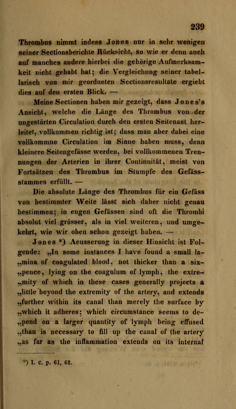 Thrombus nimmt indess Jones nur in sehr wenigen seiner Sectionsberichte Rücksicht, so wie er denn auch auf manches andere hierbei die gehörige Aufmerksam- keit nicht gehabt hat* die V^ergleichung seiner tabel- larisch von mir geordneten SectionsresuUale ergiebt dies auf den ersten Blick. — Meine Sectionen haben mir gezeigt, dass Jones's Ansicht, welche die Länge des Thrombus von der ungestörten Circulation durch den ersten Seitenast her- leitet, vollkommen richtig ist; dass man aber dabei eine vollkommne Circulation im Sinne haben muss, denn kleinere Seitengefässe werden, bei vollkommenen Tren- nungen der Arterien in ihrer Continuität, meist von Fortsätzen des Thrombus im Stumpfe des Gefäss- stammes erfüllt. — Die absolute Länge des Thrombus für ein Gefäss von bestimmter Weite lässt sich daher nicht ^enau bestimmen^ in engen Gefässen sind oft die Thrombi absolut viel grösser, als in viel weiteren, und umge- kehrt, wie wir oben schon gezeigt haben. — Jones *} Aeusserung in dieser Hinsicht ist Fol- gende: „In some instances I have found a small la- „mina of coagulated blood, not thicker than a six- „pence, lying on the coagulum of lymph, the extre- ,,mity of which in these cases generally projects a „little beyond the extremity of the artery, and extends „further within its canal than merely the surface by „which it adheres; which circumslance seenis to de- „pend on a larger quantity of lymph being effused „than is necessary to fill up the canal of the artery „as far as the infiammation extends on its internal
