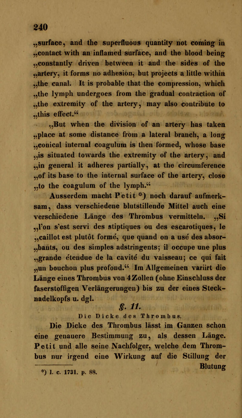 ,,surface, and the superfluous quantity not Coming in ,,contact with an inflamed surface, and the blood being ,,constantIy driven between it and the sides of the „artery, it forms no adhesion, but projects a little within „the canal. It is probable that the compression, which „the lyniph undergoes from the gradual contraction of „the extremity of the artery, may also contribute to „this effect. „But when the division of an artery has taken „place at some distance from a lateral branch, a long „conical internal coagulum is then formed, whose base „is situated towards the extremity of the artery, and „in general it adheres partially, at the circumference „of its base to the internal surface of the artery, close „to the coagulum of the lymph>' Ausserdem macht Petit *) noch darauf aufmerk- sam, dass verschiedene blutstillende Mittel auch eine verschiedene Länge des Thrombus vermitteln. „Si „l'on s'est servi des stiptiques ou des escarotiques, le „caillot est plutot forme, que quand on a use des absor- „bauts, ou des simples adstringents; il occupe une plus „grande etendue de la cavite du vaisseau; ce qui fait „un bouchon plus profond.^^ Im Allgemeinen variirt die Länge eines Thrombus von 4Zollen (ohne Einschluss der faserstoffigen Verlängerungen) bis zu der eines Steck- nadelkopfs u. dgl. g. 11. Die Dicke des Thrombus. Die Dicke des Thrombus lässt im Ganzen schon eine genauere Bestimmung zu, als dessen Länge. Petit und alle seine Nachfolger, welche dem Throm- bus nur irgend eine Wirkung auf die Stillung der Blutung: *) 1. c. 1731. p. 88. *^
