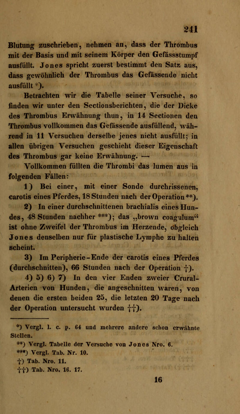 Blutung zuschrieben, nehmen an, dass der Thrombus mit der Basis und mit seinem Körper den Gefässstumpf ausfüllt. Jones spricht zuerst bestimmt den Satz aus, dass gewöhnlich der Thrombus das Gefasseude nicht ausfüllt ^). Betrachten wir die Tabelle seiner Versuche, so finden wir unter den Sectionsberichten, die der Dicke des Thrombus Erwähnung thun, in 14 Sectionen den Thrombus vollkommen das Gefässende ausfüllend, wäh- rend in 11 Versuchen derselbe jenes nicht ausfüllt; in allen übrigen Versuchen geschieht dieser Eigenschaft des Thrombus gar keine Erwähnung. — Vollkommen füllten die Thrombi das lumcn aus in folgenden Fällen: 1) Bei einer, mit einer Sonde durchrissenen, carotis eines Pferdes, 18 Stunden nach der Operation **). 2) In einer durchschnittenen brachialis eines Hun- des, 48 Stunden nachher***); das „brown coagylum ist ohne Zweifel der Thrombus im Herzende, obgleich Jones denselben nur für plastische Lymphe zu halten scheint. 3) Im Peripherie-Ende der carotis eines Pferdes (durchschnitten), 66 Stunden nach der Operation f). 4) 5) 6) 7) In den vier Enden zweier Crural- Arterien von Hunden, die angeschnitten waren, von denen die ersten beiden 25, die letzten 20 Tage nach der Operation untersucht wurden ff). *) Vergl. 1. c. p. 64 und mehrere andere schon erwähnte Stellen. **) Vergl. Tabelle der Versuche von Jones Nro. 6. ***) Vergl. Tab. Nr. 10. t) Tab. Nro. 11. tt) Tab. Nro. 16. 17. 16