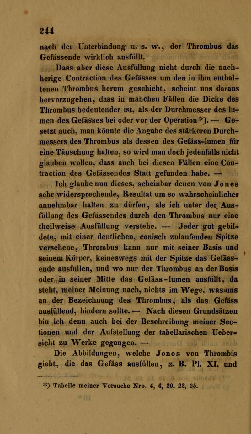 nach der Unterbindung u. s. w., der Thrombus das Gefässende wirklich ausfüllt. Dass aber diese Ausfüllung nicht durch die nach- heriore Contraction des Gefässes um den in ihm enthalt tenen Thrombus herum geschieht, scheint uns daraus hervorzugehen, dass in manchen Fällen die Dicke des Thrombus bedeutender ist, als der Durchmesser des lu- men des Gefässes bei oder vor der Operation*). — Ge- setzt auch, man könnte die x\ngabe des stärkeren Durch- messers des Thrombus als dessen des Gefäss-lumen für eine Täuschung halten, so wird man doch jedenfalls nicht glauben wollen, dass auch bei diesen Fällen eine Con- traction des Gefässendes Statt gefunden habe. — Ich glaube nun dieses, scheinbar denen von Jones sehr widersprechende, Resultat um so wahrscheinlicher annehmbar halten zu dürfen, als ich unter der Aus- füllung des Gefässendes durch den Thrombus nur eine theilweise Ausfüllung verstehe. — Jeder gut gebil- dete, mit einer deutlichen, conisch zulaufenden Spitze versehene. Thrombus kann nur mit seiner Basis und seinem Körper, keineswegs mit der Spitze das Gefäss- ende ausfüllen, und wo nur der Thrombus an der Basis oder in seiner Mitte das Gefäss-lumen ausfüllt, da steht, meiner Meinung nach, nichts im Wege, was »uns an der Bezeichnung des Thrombus, als das Gefäss ausfüllend, hindern sollte. — Nach diesen Grundsätzen bin ich denn auch bei der Beschreibung meiner Sec- tionen und der Aufstellung der tabellarischen Ueber- sicht zu Werke gegangen. — Die Abbildungen, welche Jones von Thrombis giebt, die das Gefäss ausfüllen, z. B. PI. XI. und *) Tabelle meiner Versuche Nro. 4, 6, 20, 22, 35.