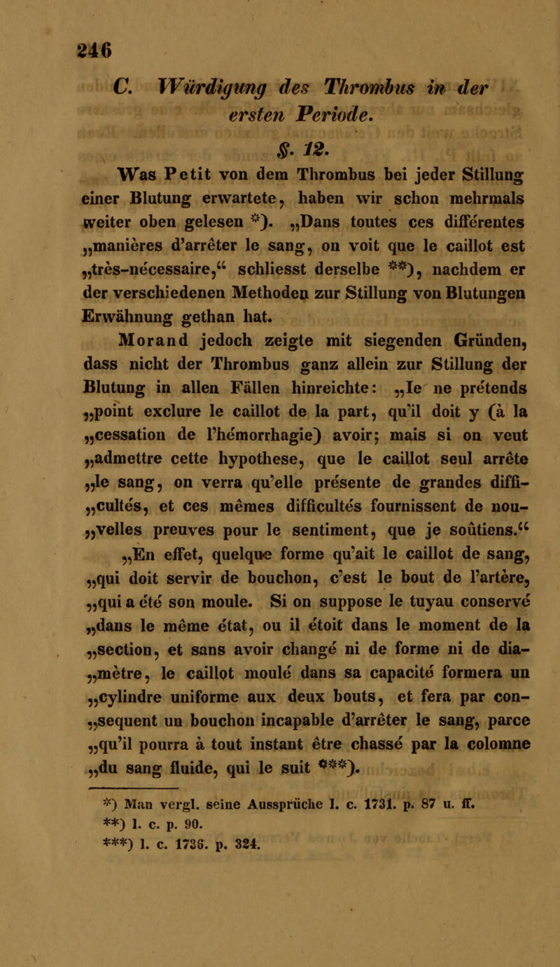 C Würdigung des Thrombus in der ersten Periode. §. 12. Was Petit von dem Thrombus bei jeder Stillung einer Blutung erwartete, haben wir schon mehrmals weiter oben gelesen '''). „Dans toutes ces diflPerentes „manieres d'arreter le sang, on voit que le caillot est „tres-necessaire, schliesst derselbe **), nachdem er der verschiedenen Methoden zur Stillung von Blutungen Erwähnung gethan hat. Morand jedoch zeigte mit siegenden Gründen, dass nicht der Thrombus ganz allein zur Stillung der Blutung in allen Fällen hinreichte: „le ne pretends „point exclure le caillot de la part, qu'il doit y (ä la „cessation de l'hemorrhagie) avoir; mais si on veut „admettre cette hypothese, que le caillot seul arrete „le sang, on verra qu'elle presente de grandes diffi- „culte's, et ces memes difficulte's fournissent de nou- „velles preuves pour le sentiment, que je soütiens.'^ „En efFet, quelque forme qu'ait le caillot de sang, „qui doit servir de bouchon, c'est le bout de l'artere, „qui a ete son moule. Si on suppose le tuyau conserve „dans le raeme etat, ou il etoit dans le moment de la „section, et sans avoir change ni de forme ni de dia- „metre, le caillot moule dans sa capacite formera un „cylindre uniforme aux deux bouts, et fera par con- „sequent un bouchon incapable d'arreter le sang, parce „qu'il pourra a tout instant etre chasse par la colomne „du sang fluide, qui le suit ***). *) Man vergl. seine Aussprüche 1. c. 1731. p. 87 u. fF. **) 1. c. p. 90. ***) 1. c. 1738. p. 324.