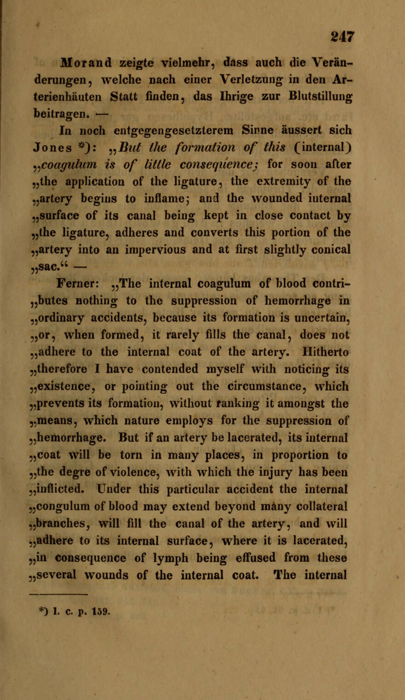 Morand zeigte vielmehr, dass auch die Verän- derungen, welche nach einer Verletzung in den Ar- terienhäuten Statt finden, das Ihrige zur Blutstillung beitragen. '— In noch entgegengesetzterem Sinne äussert sich Jones *): ^^Bui the formation of this (internal) ^^coagulum is of little conseqüence} for soon after „the application of the ligature, the extremity of the „artery begins to inflame; and the vvounded internal „surface of its canal beiug kept in close contact by „the ligature, adheres and converts this portion of the „artery into an impervious and at first slightly conical „sac. — Ferner: „The internal coagulum of blood contri- „butes Bothing to the suppression of hemorrhage in „ordinary accidents, because its formation is uncertain, „or, wlien formed, it rarely fills the canal, does not „adhere to the internal coat of the artery. Hitherto 5,therefore I have contended myself with noticing its „existence^ or pointing out the circumstance, which „prevents its formation, without fanking it amongst the „means, which nature employs for the suppression of „hemorrhage. But if an artery be lacerated, its internal „coat will be torn in many places, in proportion to „the degre of violence, with which the injury has been „inflicted. Under this particular accident the internal „congulum of blood may extend beyond many collateral „branches, will fill the canal of the artery, and will „adhere to its internal surface, where it is lacerated, „in Consequence of lymph being effused from these „several wounds of the internal coat. The internal