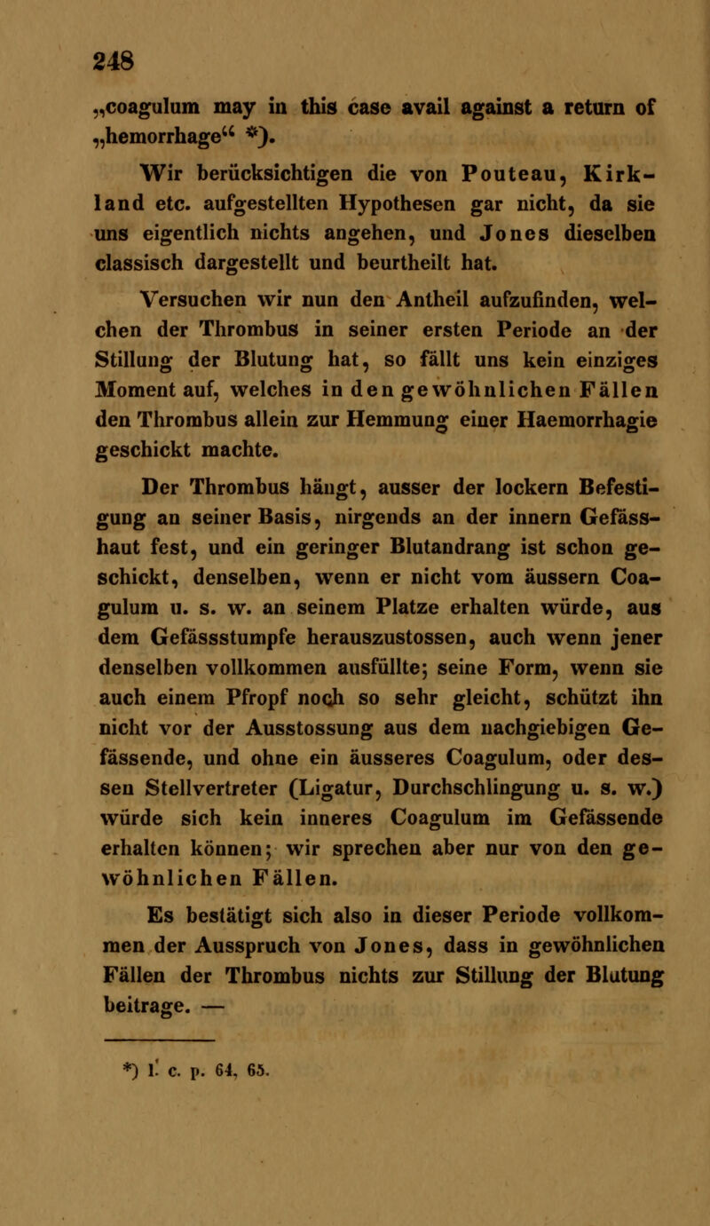 ,,coaguluin may in this case avail against a return of „hemorrhage *). Wir berücksichtigen die von Ponte au, Kirk- land etc. aufgestellten Hypothesen gar nicht, da sie uns eigentlich nichts angehen, und Jones dieselben classisch dargestellt und beurtheilt hat. Versuchen wir nun den Antheil aufzufinden, wel- chen der Thrombus in seiner ersten Periode an der Stillung der Blutung hat, so fällt uns kein einziges Moment auf, welches in den gewöhnlichen Fällen den Thrombus allein zur Hemmung einer Haemorrhagie geschickt machte. Der Thrombus hängt, ausser der lockern Befesti- gung an seiner Basis, nirgends an der innern Gefäss- haut fest, und ein geringer Blutandrang ist schon ge- schickt, denselben, wenn er nicht vom äussern Coa- gulum u. s. w. an seinem Platze erhalten würde, aus dem Gefässstumpfe herauszustossen, auch wenn jener denselben vollkommen ausfüllte; seine Form, wenn sie auch einem Pfropf nooh so sehr gleicht, schützt ihn nicht vor der Ausstossung aus dem nachgiebigen Ge- fassende, und ohne ein äusseres Coagulum, oder des- sen Stellvertreter (Ligatur, Durchschlingung u. s. w.) würde sich kein inneres Coagulum im Gefässende erhalten können; wir sprechen aber nur von den ge- wöhnlichen Fällen. Es bestätigt sich also in dieser Periode vollkom- men der Ausspruch von Jones, dass in gewöhnlichen Fällen der Thrombus nichts zur Stillung der Blutung beitrage. — *) l! c. p. 64, 65.