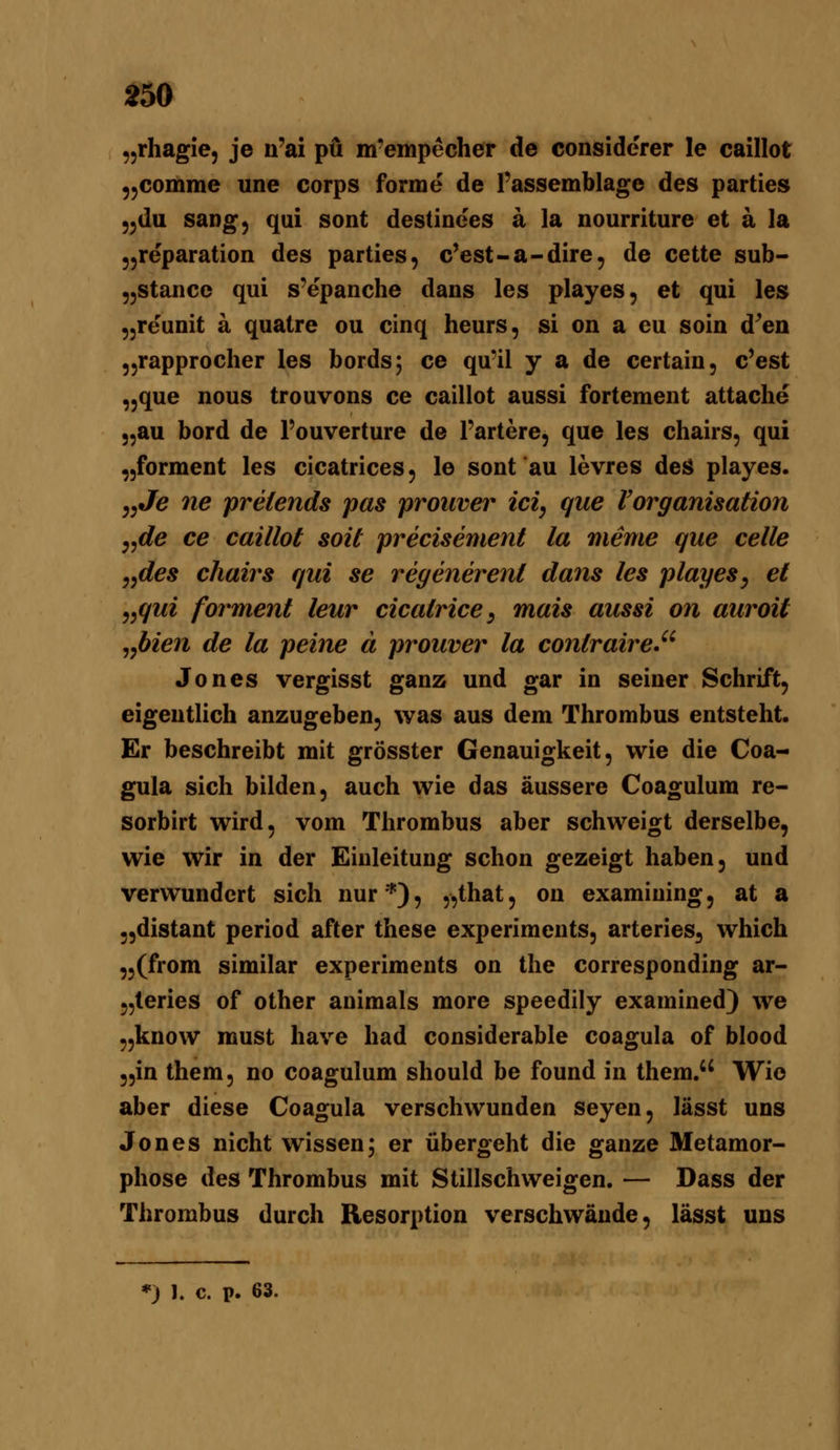 „rhagie, je n'ai pö m'empecher de conside'rer le caillot ,,comme une Corps forme de Passemblage des parties ,,du sang, qui sont destinees a la nourriture et a la 55reparation des parties, c'est-a-dire, de cette sub- jjStance qui s'epanche dans les playes, et qui les ,,reuDit ä quatre ou cinq heurs, si on a cu soin d^en jjrapprocher les bords; ce qu'il y a de certain, c'est ,,que nous trouvons ce caillot aussi fortemeiit attache „au bord de l'ouverture de Tariere, que les chairs, qui „forment les cicatrices, le sont au levres deS playes. „J(g 7ie preiends pas prouver ici, que VOrganisation y,de ce caillot soit precisement la meme que celle jydes chairs qui se regenerenl dans les playes^ et ,,qui forment leur cicatrice, mais aussi on auroit ^^bien de la peine ä prouver la contraire.'' Jones vergisst ganz und gar in seiner Schrift, eigentlich anzugeben, was aus dem Thrombus entsteht. Er beschreibt mit grösster Genauigkeit, wie die Coa- gula sich bilden, auch wie das äussere Coagulum re- sorbirt wird, vom Thrombus aber schweigt derselbe, wie wir in der Einleitung schon gezeigt haben, und verwundert sich nur), „that, on examiuing, at a „distant period after these experiments, arteriös^ which „(from similar experiments on the corresponding ar- „leries of other animals more speedily examined) we „know raust have had considerable coagula of blood „in them, no coagulum should be found in them. Wie aber diese Coagula verschwunden seyen, lässt uns Jones nicht wissen; er übergeht die ganze Metamor- phose des Thrombus mit Stillschweigen. — Dass der Thrombus durch Resorption verschwände, lässt uns