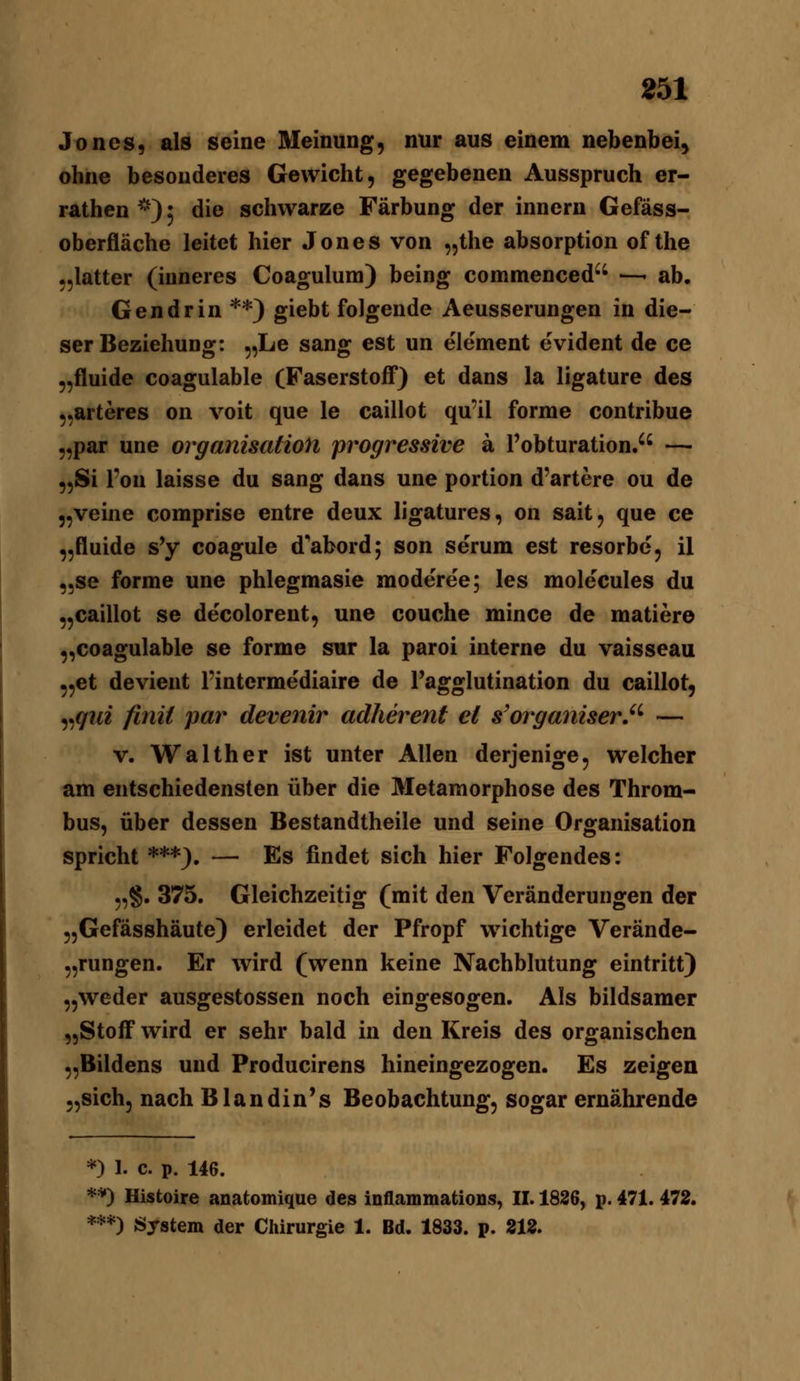 Jones, als seine Meinung, nur aus einem nebenbei, ohne besonderes Gewicht, gegebenen Ausspruch er- rathen ^••) 5 die schwarze Färbung der innern Gefäss- oberfläche leitet hier Jones von „the absorption of the „latter (inneres Coagulum) being commenced'' —- ab. Gen drin **) giebt folgende Aeusserungen in die- ser Beziehung: 5,Le sang est un element evident de ce „fluide coagulable (Faserstoff) et dans la ligature des „arteres on voit que le caillot qu'il forme contribue „par une Organisation progressive ä l'obturation. — „Si l'on laisse du sang dans une portion d'artere ou de „veine comprise entre deux ligatures, on sait, que ce „fluide s'y coagule d'abord; son serum est resorbe, il „se forme une phlegmasie moderee; les molecules du „caillot se decolorent, une couche mince de matiere „coagulable se forme sur la paroi interne du vaisseau „et devient l'intermediaire de Tagglutination du caillot, „^M2 finii par devenir adherent et s'organiser'^ — V. Walther ist unter Allen derjenige, welcher am entschiedensten über die Metamorphose des Throm- bus, über dessen Bestandtheile und seine Organisation spricht ***). — Es findet sich hier Folgendes: „§. 375. Gleichzeitig (mit den Veränderungen der „Gefässhäute) erleidet der Pfropf wichtige Verände- „rungen. Er wird (wenn keine Nachblutung eintritt) „weder ausgestossen noch eingesogen. Als bildsamer „Stoff wird er sehr bald in den Kreis des organischen „Bildens und Producirens hineingezogen. Es zeigen „sich, nach Blandin's Beobachtung, sogar ernährende *) 1. c. p. 146. **) Histoire anatomique des inflammations, II. 1836, p. 471. 472. ***) System der Chirurgie 1. Bd. 1833. p. 212.
