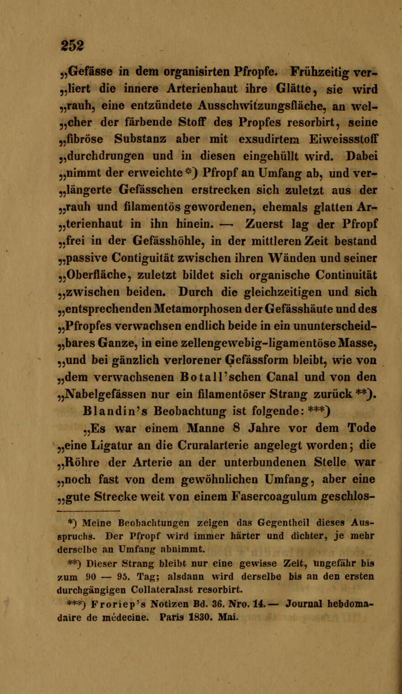 „Gefässe in dem organisirten Pfropfe. Frühzeitig ver- ,,Iiert die innere Arterienhaut ihre Glätte, sie wird ,,rauh, eine entzündete Ausschwitzungsfläche, an wel- 5,cher der färbende StoflF des Propfes resorbirt, seine jjfibröse Substanz aber mit exsudirtem Eiweissstoff 5,durchdrungen und in diesen eingehüllt wird. Dabei ^,nimmt der erweichte^') Pfropf an Umfang ab, und ver- „längerte Gefässchen erstrecken sich zuletzt aus der ,^rauh und filamentös gewordenen, ehemals glatten Ar- 5,terienhaut in ihn hinein. —- Zuerst lag der Pfropf „frei in der Gefässhöhle, in der mittleren Zeit bestand „passive Contiguität zwischen ihren Wänden und seiner „Oberfläche, zuletzt bildet sich organische Continuität 55zwischen beiden. Durch die gleichzeitigen und sich 5,entsprechenden Metamorphosen der Gefässhäute und des „Pfropfes verwachsen endlich beide in ein ununterscheid- „bares Ganze, in eine zellengewebig-ligamentöseMasse, „und bei gänzlich verlorener Gefässform bleibt, wie von „dem verwachsenen Botall'sehen Canal und von den „Nabelgefässen nur ein filamentöser Strang zurück **). Blandin's Beobachtung ist folgende:***) „Es war einem Manne 8 Jahre vor dem Tode „eine Ligatur an die Cruralarterie angelegt worden; die „Röhre der Arterie an der unterbundenen Stelle war „noch fast von dem gewöhnlichen Umfang, aber eine „gute Strecke weit von einem Fasercoagulum geschlos- *) Meine Beobachtungen zeigen das Gegentlieil dieses Aus- spruchs. Der Pfropf wird immer härter und dichter, je mehr derselbe an Umfang abnimmt. **) Dieser Strang bleibt nur eine gewisse Zeit, ungefähr bis zum 90 — 95. Tag; alsdann wird derselbe bis an den ersten durchgängigen Collateralast resorbirt. ***) Froriep's Notizen Bd. 36. Nro. 14.— Journal hebdoma- daire de medecine. Paris 1830. Mai.