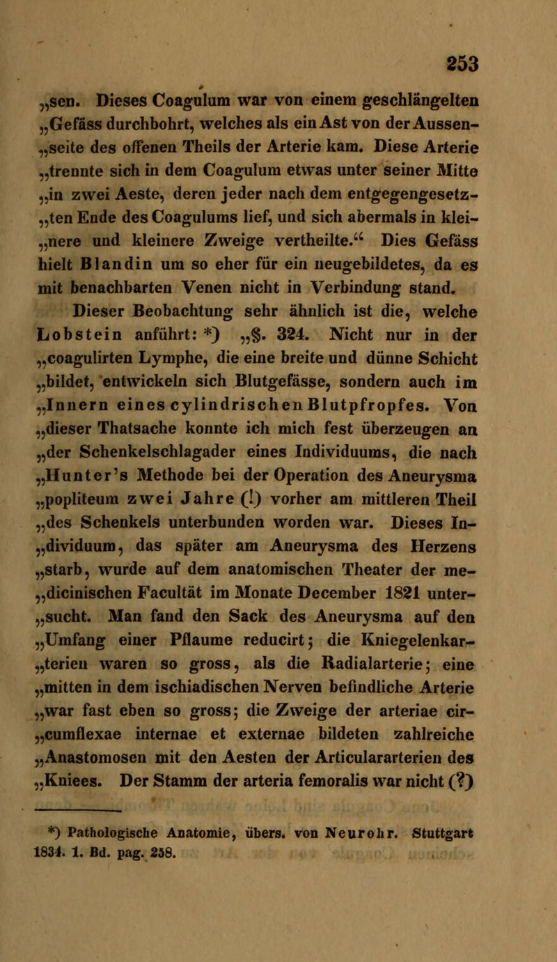 „sen. Dieses Coagulum war von einem geschlängelten „Gefäss durchbohrt, welches als ein Ast von der Aussen- „seite des offenen Theils der Arterie kam. Diese Arterie „trennte sich in dem Coagulum etwas unter seiner Mitte „in zwei Aeste, deren jeder nach dem entgegengesetz- „ten Ende des Coagulums lief, und sich abermals in klei- „nere und kleinere Zweige vertheilte. Dies Gefäss hielt Blandin um so eher für ein neugebildetes, da es mit benachbarten Venen nicht in Verbindung stand. Dieser Beobachtung sehr ähnlich ist die, welche Lobstein anführt: *) „§. 324. Nicht nur in der „coagulirten Lymphe, die eine breite und dünne Schicht „bildet, entwickeln sich Blutgefässe, sondern auch im „Innern eines cylindrischen Blutpfropfes. Von „dieser Thatsache konnte ich mich fest überzeugen an „der Schenkelschlagader eines Individuums, die nach „Hunt er's Methode bei der Operation des Aneurysma „popliteum zwei Jahre (!) vorher am mittleren Theil „des Schenkels unterbunden worden war. Dieses In- „dividuum, das später am Aneurysma des Herzens „starb, wurde auf dem anatomischen Theater der me- „dicinischen Facultät im Monate December 1821 unter- „sucht. Man fand den Sack des Aneurysma auf den „Umfang einer Pflaume reducirt; die Kniegelenkar- „terien waren so gross, als die Radialarterie; eine „mitten in dem ischiadischen Nerven befindliche Arterie „war fast eben so gross; die Zweige der arteriae cir- „cumflexae internae et externae bildeten zahlreiche „Anastomosen mit den Aesten der Articulararterien des „Kniees. Der Stamm der arteria femoralis war nicht (?} *) Pathologische ADatonüe, übers, von Neurohr. Stuttgart 1834. 1. Bd. pag. 258.