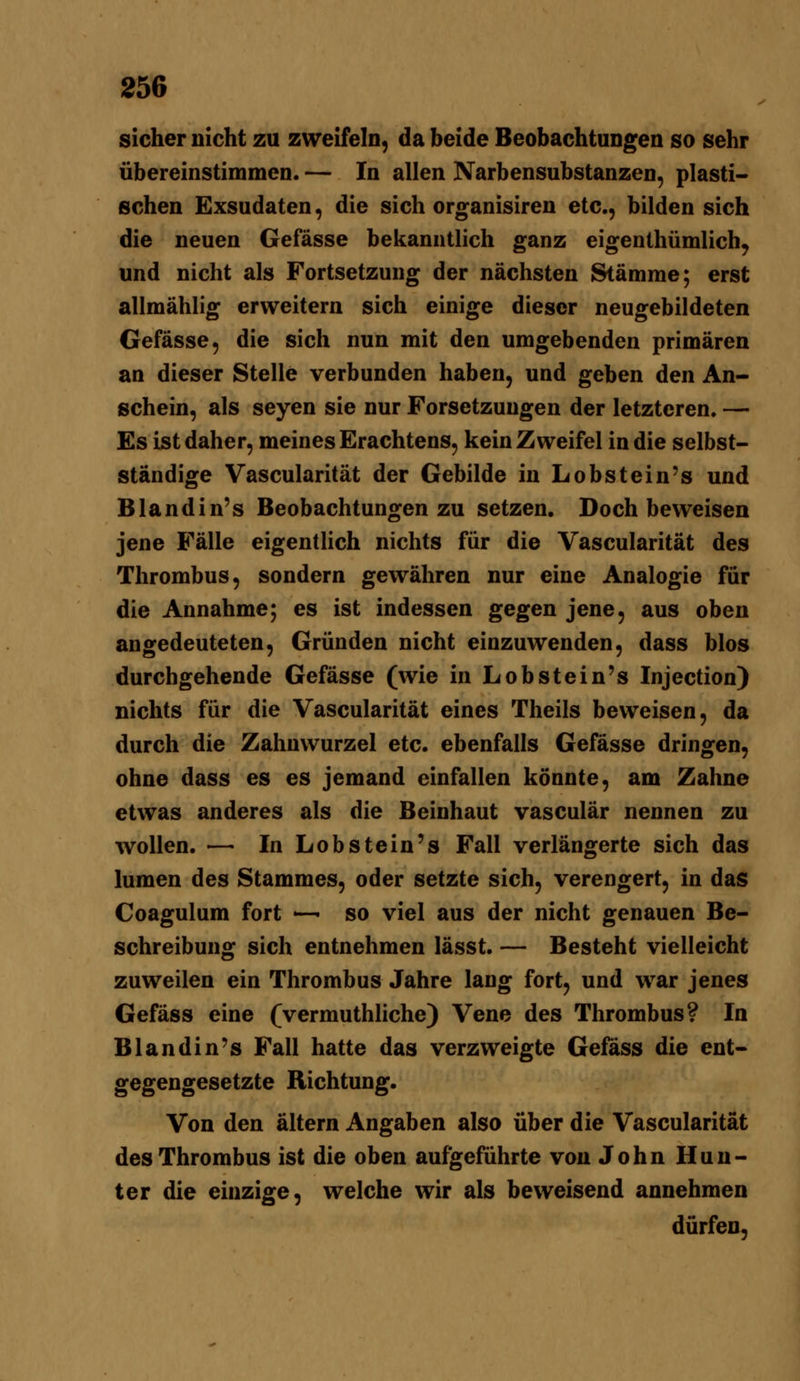 sicher nicht zu zweifeln, da beide Beobachtungen so sehr übereinstimmen. — In allen Narbensubstanzen, plasti- sehen Exsudaten, die sich organisiren etc., bilden sich die neuen Gefässe bekanntlich ganz eigenthümlich^ und nicht als Fortsetzung der nächsten Stämme; erst allmählig erweitern sich einige dieser neugebildeten Gefässe, die sich nun mit den umgebenden primären an dieser Stelle verbunden haben, und geben den An- schein, als seyen sie nur Forsetzuugen der letzteren. — Es ist daher, meines Erachtens, kein Zweifel in die selbst- ständige Vascularität der Gebilde in Lobstein's und Blandin's Beobachtungen zu setzen. Doch beweisen jene Fälle eigentlich nichts für die Vascularität des Thrombus, sondern gewähren nur eine Analogie für die Annahme; es ist indessen gegen jene, aus oben angedeuteten, Gründen nicht einzuwenden, dass blos durchgehende Gefässe (wie in Lobstein's Injection) nichts für die Vascularität eines Theils beweisen, da durch die Zahnwurzel etc. ebenfalls Gefässe dringen, ohne dass es es jemand einfallen könnte, am Zahne etwas anderes als die Beinhaut vasculär nennen zu wollen. — In Lobstein's Fall verlängerte sich das lumen des Stammes, oder setzte sich, verengert, in das Coagulum fort — so viel aus der nicht genauen Be- schreibung sich entnehmen lässt. — Besteht vielleicht zuweilen ein Thrombus Jahre lang fort, und war jenes Gefäss eine (vermuthhche) Vene des Thrombus? In Blandin's Fall hatte das verzweigte Gefass die ent- gegengesetzte Richtung. Von den altern Angaben also über die Vascularität des Thrombus ist die oben aufgeführte von John Huu- ter die einzige, welche wir als beweisend annehmen dürfen,