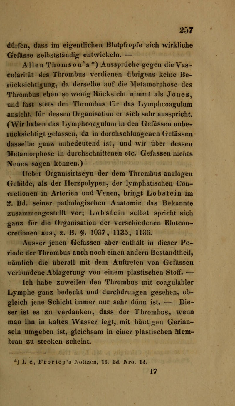 dürfen, dass im eigentlichen Blutpfropfe sich wirkliche Gefässe selbstständig entwickeln. — A11 e n T h 0 m s 0 n' s *) Aussprüche gegen die Vas- cularität des Thrombus verdienen übrigens keine Be- rücksichtigung, da derselbe auf die Metamorphose des Thrombus eben so wenig Rücksicht nimmt als Jones, und fast stets den Thrombus für das Lyraphcoagulura ansieht, für dessen Organisation er sich sehr ausspricht, (Wir haben das Lymphcoaguluin in den Gcfässen unbe- rücksichtigt gelassen, da in durchschlungenen Gefässen dasselbe ganz unbedeutend ist, und wir über dessen Metamorphose in durchschnittenen etc. Gefässen nichts Neues sagen können.) lieber Organisirtseyn der dem Thrombus analogen Gebilde, als der Herzpolypen, der lymphatischen Con- cretionen in Arterien und Venen, bringt Lobstein im 2. Bd. seiner pathologischen Anatomie das Bekannte zusammengestellt vor; Lob stein selbst spricht sich ganz für die Organisation der verschiedenen Blutcon- cretionen aus, z. B. §. 1037, 1135, 1136. Ausser jenen Gefässen aber enthält in dieser Pe- riode der Thrombus auch noch einen andern Bestandtheil, nämlich die überall mit dem Auftreten von Gefässen verbundene Ablagerung von einem plastischen Stoff. ■— Ich habe zuweilen den Thrombus mit coa<rulabler Lymphe ganz bedeckt und durchdrungen gesehen, ob- gleich jene Schicht immer nur sehr dünn ist. — Die- ser ist es zu verdanken, dass der Thrombus, Avenn man ihn in kaltes Wasser legt, mit häutigen Gerinn- seln umgeben ist, gleichsam in einer plastischen Mem- bran zu stecken scheint. *) 1. c, Froriep's Notizen, 16. Bd. Nro. 14. 17