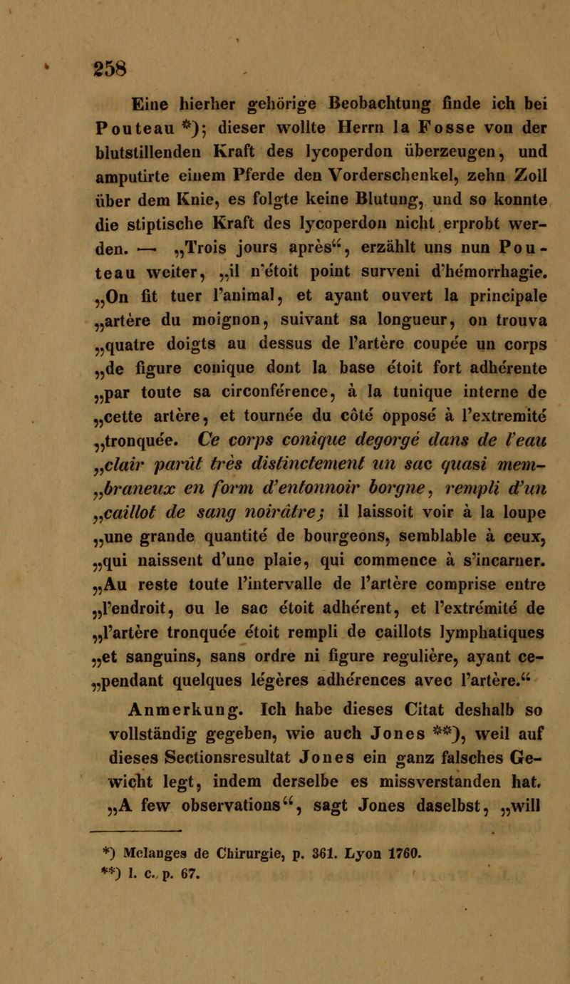 Eine hierher gehörige Beobachtung finde ich bei Pouteau *); dieser wollte Herrn la Fosse von der blutstillenden Kraft des lycoperdon überzeugen, und amputirte einem Pferde den Vorderschenkel, zehn Zoll über dem Knie, es folgte keine Blutung, und so konnte die stiptische Kraft des lycoperdon nicht erprobt wer- den. —• „Trois jours apres'', erzählt uns nun Pou- teau weiter, ,,il n'etoit point surveni d'hemorrhagie. „On fit tuer l'animal, et ayant ouvert la principale „artere du nioignon, suivant sa longueur, on trouva „quatre doigts au dessus de l'artere coupee un corps „de figure conique dont la base etoit fort adhcrente „par toute sa circonference, a la tunique interne de „cette artere, et tournee du cote oppose ä l'extremite „tronquee. Ce corps conique degorge dans de Veaii yyClair panit tres disänciemeni tin sac quam mem^ y^braneux en form d'entonnoir borgne, rempli d'un j^caillot de sang noirätre) il laissoit voir ä la loupe „une grande quantite de bourgeons, semblable a ceux, „qui naissent d'une plaie, qui commence a s'incarner. „Au reste toute Tintervalle de Pariere comprise eutre „l'endroit, ou le sac etoit adherent, et l'extremite de „l'artere tronquc'e etoit rempli de caillots lymphatiques „et sanguins, sans ordre ni figure reguliere, ayant ce- „pendant quelques legeres adherences avec l'artere, Anmerkung. Ich habe dieses Citat deshalb so vollständig gegeben, wie auch Jones ^'*), weil auf dieses Sectionsresultat Jones ein ganz falsches Ge- wicht legt, indem derselbe es missverstanden hat, „A few observations, sagt Jones daselbst, „will ♦) Mclanges de Chirurgie, p. 361. Lyon 1760. **) I. c. p. 67.