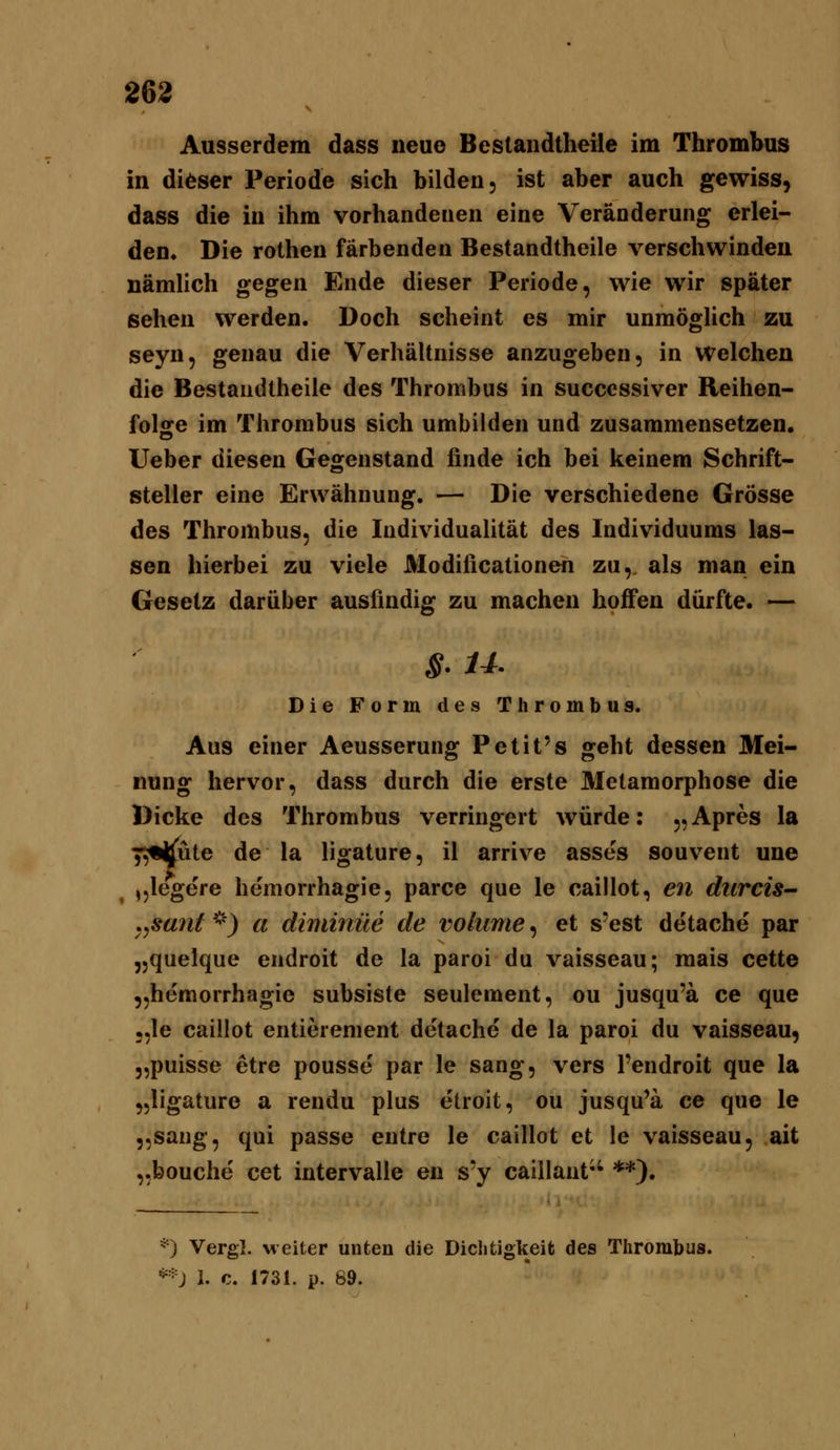 Ausserdem dass neue Bestandtheile im Thrombus in dieser Periode sich bilden, ist aber auch gewiss, dass die in ihm vorhandenen eine Veränderung erlei- den. Die rothen färbenden Bestandtheile verschwinden nämlich gegen Ende dieser Periode, wie wir später sehen werden. Doch scheint es mir unmöglich zu seyn, genau die Verhältnisse anzugeben, in welchen die Bestandtheile des Thrombus in successiver Reihen- folge im Thrombus sich umbilden und zusammensetzen, lieber diesen Gegenstand finde ich bei keinem Schrift- steller eine Erwähnung. — Die verschiedene Grösse des Thrombus, die Individualität des Individuums las- sen hierbei zu viele Modificationen zu,, als man ein Gesetz darüber ausfindig zu machen hoffen dürfte. — s- u- Die Form des Thrombus. Aus einer Aeusserung Petit's geht dessen Mei- nung hervor, dass durch die erste Metamorphose die Dicke des Thrombus verringert würde: „Apres la i^i^nie de la ligature, il arrive asses souvent une ,,legere heraorrhagie, parce que le caillot, en durcis- .^sant ''^') a diminüe de volume, et s'est detache par „quelque endroit de la paroi du vaisseau; mais cette „hemorrhagie subsiste seulement, ou jusqu'ä ce que ;,le caillot entierenient detache de la paroi du vaisseau, „puisse etre pousse' par le sang, vers l'endroit que la „ligature a rendu plus etroit, ou jusqu'ä ce que le jjsang, qui passe entre le caillot et le vaisseau, ait ,.bouche cet intervalle en s'y caillant*' **). *) Vergl. weiter unten die Dichtigkeit des Thrombus. **J i. c. 1731. p. 89.