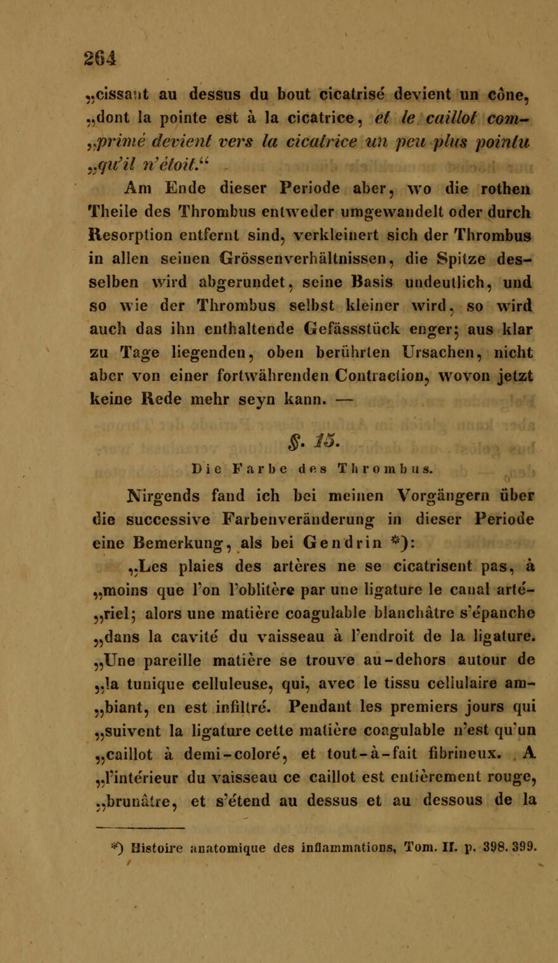 ,.clssa!it au dessus du bout cicatrise devient un Cone, ..dont la pointe est ä la cicatrice, et le caillot com-' y.priwe devient vers la cicatrice un peu plus pointu ^quHl n'61011.'' Am Ende dieser Periode aber, wo die rotheu Theile des Thrombus entweder umgewandelt oder durch Resorption entfernt sind, verkleinert sich der Thrombus in allen seinen Grössenverhältnissen, die Spitze des- selben wird abgerundet, seine Basis undeutlich, und so wie der Thrombus selbst kleiner wird, so wird auch das ihn enthaltende Gefässstück enger; aus klar zu Tage liegenden, oben berührten Ursachen, nicht aber von einer fortwährenden Contraction, wovon jetzt keine Rede mehr seyn kann. — §. 15. Die Farbe des T li r o m b ii s. Nirgends fand ich bei meinen Vorgängern über die successive Farbenveränderung in dieser Periode eine Bemerkung, als bei Gendrin *): ,,Les plaies des arteres ne se cicatrisent pas, ä „moins que l'on Poblitere par une ligature le caiial arte- „riel; alors une matiere coagulable blanchätre S'epanche „dans la cavite' du vaisseau ä l'endroit de la ligature. „Une pareille matiere se trouve au-dehors autour de 5,1a tunique celluleuse, qui, avec le tissu celiulaire am- „biant, en est infillre'. Pendant les premiers jours qui „suivent la ligature cette matiere coagulable n'est qu'un „caillot a demi-colore, et tout-ä-fait fibrineux. A „Pinterieur du vaisseau ce caillot est enlierement rouge, „brunatre, et s'etend au dessus et au dessous de la *) Histoire anatomique des inflaminatioDs, Tom. II. p. 398. 399.