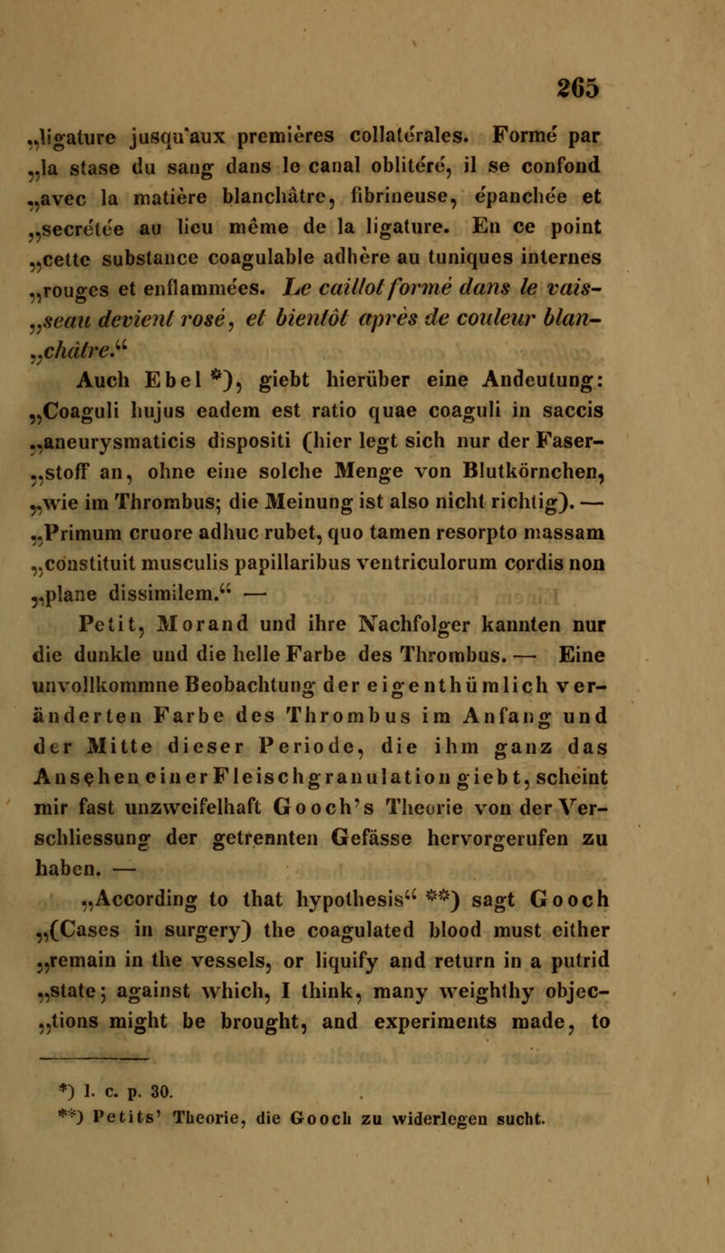 ,,ligature jusqu'aux premieres collatorales. Forme par 5,1a stase du sang dans le canal oblitere, il se confond •,avec la matiere blancliätrc, fibrineuse, epanchee et „secretee au lieu meme de la ligature. En ce point „cettc substance coagulable adhere au tuniques internes „rouges et enflamme'es. Le caillol forme dans le vais- j^seau devient rose, et hientöt apres de couleur blan- ^xhdtreJ'^ Auch Ebel *), giebt hierüber eine Andeutung: „Coaguli hujus eadem est ratio quae coaguli in saccis .,aneurysniaticis dispositi (hier legt sich nur der Faser- .,Stoff an, ohne eine solche Menge von Blutkörnchen, „wie im Thrombus; die Meinung ist also nicht richtig). — „Primum cruore adhuc rubet, quo tamen resorpto massam „constituit musculis papillaribus ventriculorum cordis non 5,plane dissimilem. — Petit, Morand und ihre Nachfolger kannten nur die dunkle und die helle Farbe des Thrombus. — Eine unvollkommne Beobachtun<y dereio-enthümlichver- änderten Farbe des Thrombus im Anfang und der Mitte dieser Periode, die ihm ganz das A n s^hen ein erFleisc hg ran ulation giebt, scheint mir fast unzweifelhaft Gooch's Theorie vonderVer- schliessung der getrennten Gefässe hervorgerufen zu haben. — „According to that hypothesis'' ^-'^) sagt Gooch „(Cases in surgery) the coagulated blood must either ,,remain in the vessels, or liquify and return in a putrid „State; against which, I think, many weighthy objec- „tions might be brought, and experiments made, to *) 1. c. p. 30. *=') Petits' Theorie, die Goocli zu widerlegen sucht.