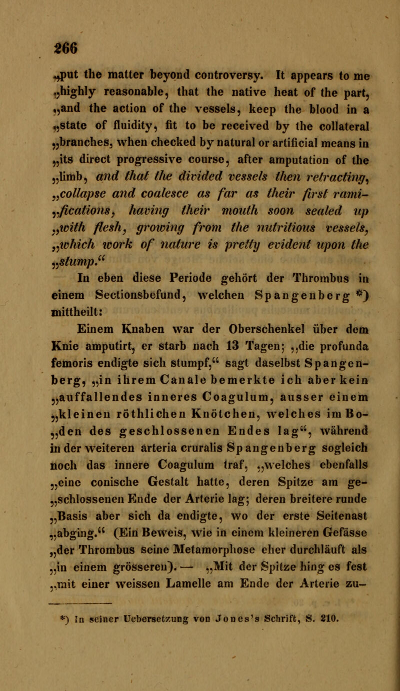 ^ut the matter beyond controversy. It appears to me »jhighly reasoDable, that the native heat of the part, ,,and the action of the vessels, keep the blood in a tjState of fluidity, fit to be received by the collateral jjbrancheSa wheii checked by natural or artificial means in ,5its direct progressive course, after amputation of the jylimb, and that the divided vessels then retracting^ ,,collapse and coalesce as far as their first j^ami- ^^fications, having their mouth soon sealed up yyiDith flesh, groioing from the nutritious vessels, y^iahich icork of nature is prettg evident lipon the ^^stump. In eben diese Periode gehört der Thrombus in einem Sectionsbefund, welchen Spangenberg *) mittheilt: Einem Knaben war der Oberschenkel über dem Knie amputirt, er starb nach 13 Tagen; ,.die profunda femoris endigte sich stumpf, sagt daselbst Spangen- berg, „in ihrem Canale bemerkte ich aber kein jjauffallendes inneres Coagulum, ausser einem ,,kleinen röthlichen Knötchen, welches imBo- 5,den des geschlossenen Endes lag, während in der weiteren arteria cruraHs Spangenberg sogleich noch das innere Coagulum traf, „welches ebenfalls ,,einc conische Gestalt hatte, deren Spitze am ge- „schlossenen Ende der Arterie lag; deren breitere runde „Basis aber sich da endigte, wo der erste Seitenast „abging. (Ein Beweis, wie in einem kleineren Gefässe „der Thrombus seine Metamorphose eher durchläuft als „in einem grösseren). — „Mit der Spitze hing es fest „mit einer weissen Lamelle am Ende der Arterie zu- *) In seiner üebersetzung von Jones's Schriffc, S. 210.