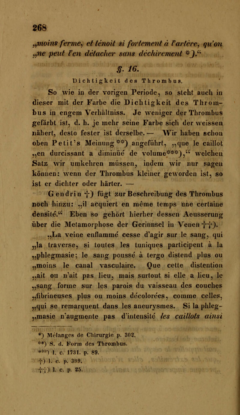 „moins ferme^ et lenoit si fortement ä Pariere, qu'oti „ne peut Pen detacher sans dechirement *J. §. 16. Dichtigkeit des Thrombus. So wie in der vorigen Periode, so steht auch in dieser mit der Farbe die Dichtigkeit des Throm- bus in engem Verhältniss. Je weniger der Thrombus gefärbt ist, d. h. je mehr seine Farbe sich der weissen nähert^ desto fester ist derselbe. — Wir haben schon oben Petit's Meinung*^*'*) angeführt, „que le caillot 5,en durcissant a diminüe de volume^^**^'), welchen Satz Avir umkehren müssen, indem wir nur sagen können: wenn der Thrombus kleiner geworden ist, so ist er dichter oder härter. — Gendrin -j-) fügt zur Beschreibung des Thrombus noch hinzu: „il acquiert en meme temps une certaine densite. Eben so gehört hierher dessen Aeusserung über die Metamorphose der Gerinnsel in Venen •j'i*). „La veine enflamme cesse d'agir sur le sang, qui 5,1a traverse, si toutes les tuniques participent ä la „phlegmasie; le sang pousse a tergo distend plus ou „moins le canal vasculaire. Que cette disteution „ait ou u'ait pas lieu, mais surtout si eile a lieu, le „sang forme sur les parois du vaisseau des couches „fibrineuses plus ou moins decolorees, comme Celles, „qui se remarquent dans les aneurysmes. Si la phleg- „masie n-augmente pas d'intensite les caillots ainsi *) Melanges de Chirurgie p. 302. **) S. d. Form des Thrombus. **-n 1. c. 1731. p. 89. t) I. c. p. 399. t; ) 1. c. p. 25.