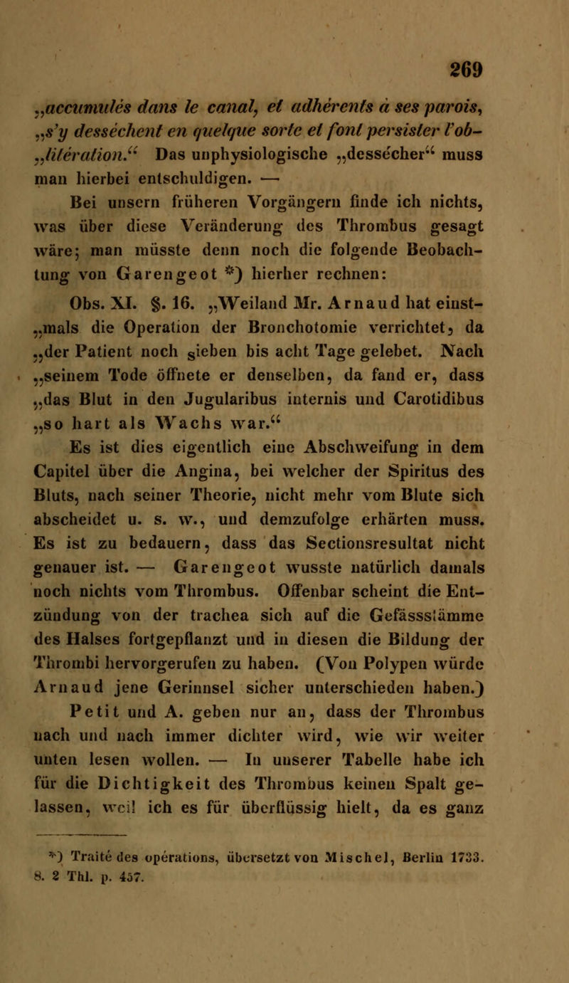 ,,acciinmles dans le canal, et adherents ä ses parois^ ,^s'y dessechent en quelqiie sorte et fönt persister Vob^ j^literation.^' Das unphysiologische „dessecher' muss man hierbei entschuldigen. ■—• Bei unsern früheren Vorgängern finde ich nichts, was über diese Veränderung des Thrombus gesagt wäre; man müsste denn noch die folgende Beobach- tung von Garengeot *^') hierher rechnen: Obs. XI. §.16. „Weiland Mr. Arnaud hat einst- „mals die Operation der Bronchotomie verrichtet} da .jder Patient noch sieben bis acht Tage gelebet. Nach ,,seinem Tode öffnete er denselben, da fand er, dass 5,das Blut in den Jugularibus internis und Carotidibus „so hart als Wachs war. Es ist dies eigentlich eine Abschweifung in dem Capitel über die Angina, bei welcher der Spiritus des Bluts, nach seiner Theorie, nicht mehr vom Blute sich abscheidet u. s. w., und demzufolge erhärten muss. Es ist zu bedauern, dass das Sectionsresultat nicht genauer ist. — Garengeot wusste natürUch damals noch nichts vom Thrombus. Offenbar scheint die Ent- zündung von der trachea sich auf die Gefässslämrae des Halses fortgepflanzt und in diesen die Bildung der Thrombi hervorgerufen zu haben. (Von Polypen würde Arn au d jene Gerinnsel sicher unterschieden haben.) Petit und A. geben nur an, dass der Thrombus nach und nach immer dichter wird, wie wir weiter unten lesen wollen. — In unserer Tabelle habe ich für die Dichtigkeit des Thrombus keinen Spalt ge- lassen, weil ich es für überflüssig hielt, da es ganz ^) Traite des Operations, übersetzt von Mische], Berlin 1733. 8. 2 Thl. p. 457.