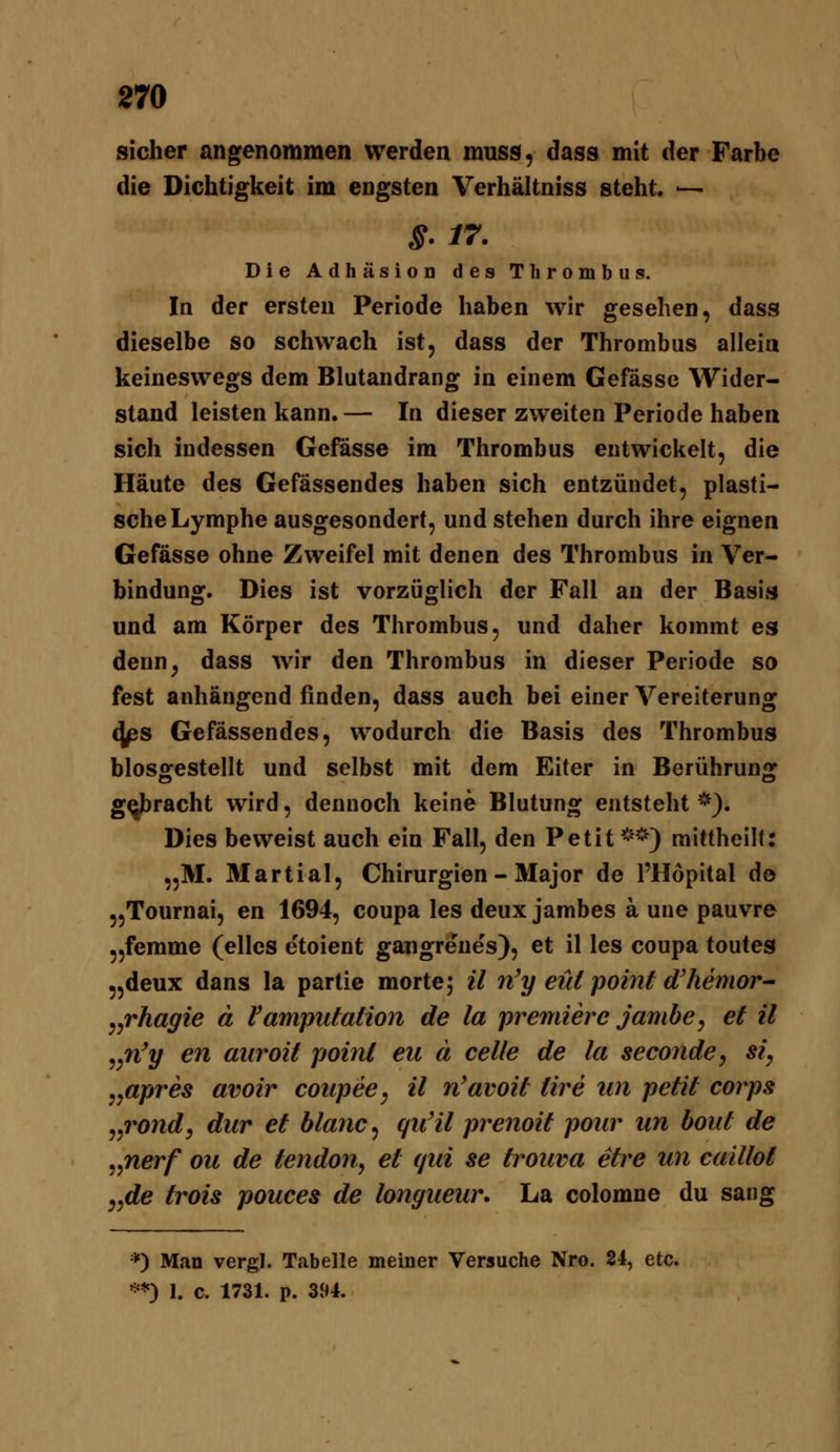 sicher angenommen werden muss, dass mit der Farbe die Dichtigkeit im engsten Verhältniss steht. ~- Die Adhäsion des Thrombus. In der ersten Periode haben wir gesehen, dass dieselbe so schwach ist, dass der Thrombus alleia keineswegs dem Blutandrang in einem Gefässe Wider- stand leisten kann. — In dieser zweiten Periode haben sich indessen Gefässe im Thrombus entwickelt, die Häute des Gefässendes haben sich entzündet, plasti- sche Lymphe ausgesondert, und stehen durch ihre eignen Gefässe ohne Zweifel mit denen des Thrombus in Ver- bindung. Dies ist vorzüglich der Fall an der Basis und am Körper des Thrombus, und daher kommt es denn^ dass wir den Thrombus in dieser Periode so fest anhängend finden, dass auch bei einer Vereiterung <jps Gefässendes, wodurch die Basis des Thrombus blosgestellt und selbst mit dem Eiter in Berührung gerächt wird, dennoch keine Blutung entsteht *). Dies beweist auch ein Fall, den Petit**) mittheilC ,.M. Martial, Chirurgien - Major de l'Hopital do „Tournai, en 1694, coupa les deux jambes ä une pauvre „femme (elles etoient gangrenes), et il les coupa toutes ,,deux dans la partie morte; il n'y eüi point d'hemor^ j^rhagie ä Vamputation de la premierc jambe, et il ^^n'y en aiiroit point eu ä celle de la seconde^ si, ,,apres avoir coupee, il n'avoit üre im petil corps ^^rond^ dur et blanc^ qu'il prenoit poiir un bout de ^^nerf ou de tendon, et qui se trouva etre un caillot y,de trois pouces de longueur, La colomne du sang *) Man vergl. Tabelle meiner Versuche Nro. 84, etc. ) 1. c. 1731. p. 394. »=«*