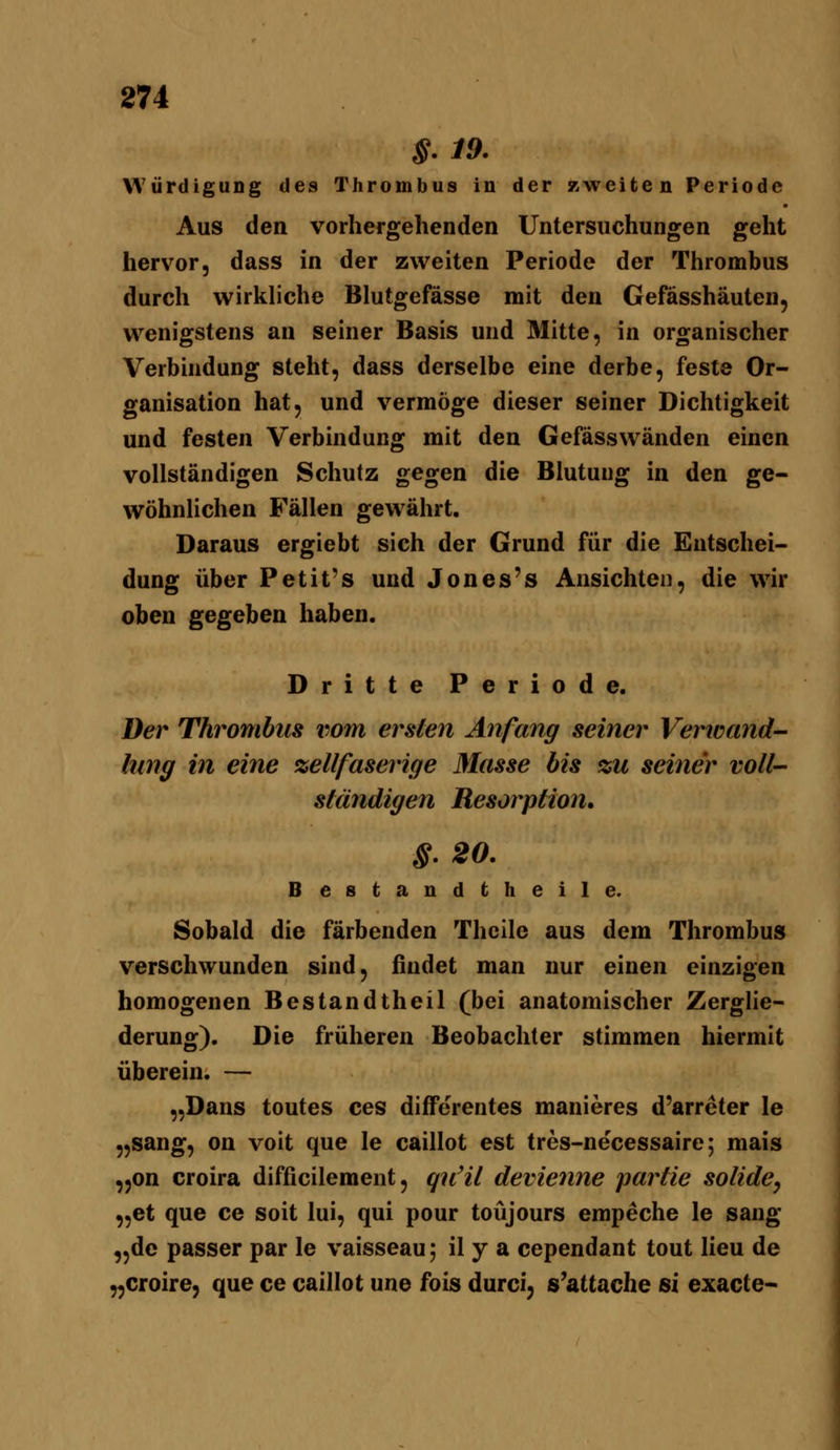 §.19. Würdigung des Thrombus in der zweiten Periode Aus den vorhergehenden Untersuchungen geht hervor, dass in der zweiten Periode der Thromhus durch wirkliche Blutgefässe mit den Gefässhäuten, wenigstens an seiner Basis und Mitte, in organischer Verbindung steht, dass derselbe eine derbe, feste Or- ganisation hat, und vermöge dieser seiner Dichtigkeit und festen Verbindung mit den Gefässwänden einen vollständigen Schutz gegen die Blutung in den ge- wöhnlichen Fällen gewährt. Daraus ergiebt sich der Grund für die Entschei- dung über Petit's und Jones's Ansichten, die wir oben gegeben haben. Dritte Periode. Der Thrombus iwm ersten Anfang seiner Vertücmd- lung in eine %ellfaserige Masse bis %u seiner voll- ständigen Resorption» §.20. Besfcandtheile. Sobald die färbenden Thcile aus dem Thrombus verschwunden sind, findet man nur einen einzigen homogenen Bestandtheil (bei anatomischer Zerglie- derung). Die früheren Beobachter stimmen hiermit überein. — „Dans toutes ces dijfferentes manieres d'arreter le „sang, on voit que le caillot est tres-necessaire; mais ,5on croira difficilement, qnHl devienne partie solide, „et que ce soit lui, qui pour toüjours empeche le sang „de passer par le vaisseau; il y a cependant tont lieu de „croire, que ce caillot une fois durci, s'attache si exacte-